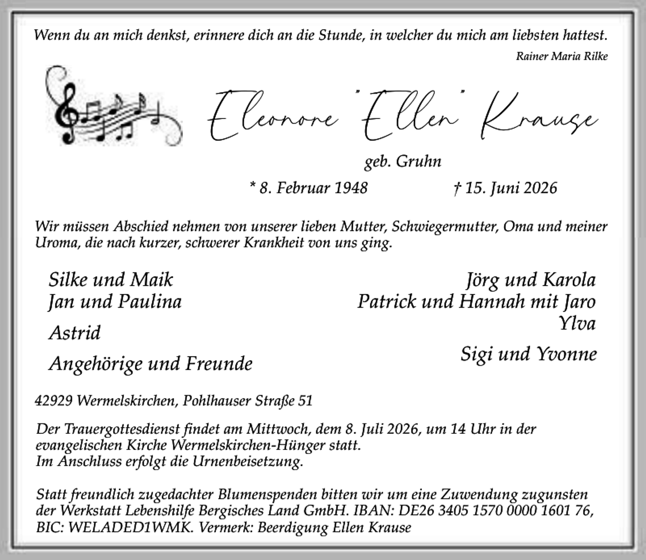 <p>Wenn du an mich denkst, erinnere dich an die Stunde, in welcher du mich am liebsten hattest.<br />Rainer Maria Rilke</p><p>Eleonore "Ellen" Krause<br />geb. Gruhn</p><p>* 8. Februar 1948</p><p>† 15. Juni 2026</p><p>Wir müssen Abschied nehmen von unserer lieben Mutter, Schwiegermutter, Oma und meiner<br />Uroma, die nach kurzer, schwerer Krankheit von uns ging.</p><p>Silke und Maik<br />Jan und Paulina<br />Astrid<br />Angehörige und Freunde</p><p>Jörg und Karola<br />Patrick und Hannah mit Jaro<br />Ylva<br />Sigi und Yvonne</p><p>42929 Wermelskirchen, Pohlhauser Straße 51<br />Der Trauergottesdienst findet am Mittwoch, dem 8. Juli 2026, um 14 Uhr in der<br />evangelischen Kirche Wermelskirchen-Hünger statt.<br />Im Anschluss erfolgt die Urnenbeisetzung.<br />Statt freundlich zugedachter Blumenspenden bitten wir um eine Zuwendung zugunsten<br />der Werkstatt Lebenshilfe Bergisches Land GmbH. IBAN: DE26 3405 157000 1601 76,<br />BIC: WELADED1WMK. Vermerk: Beerdigung Ellen Krause</p>