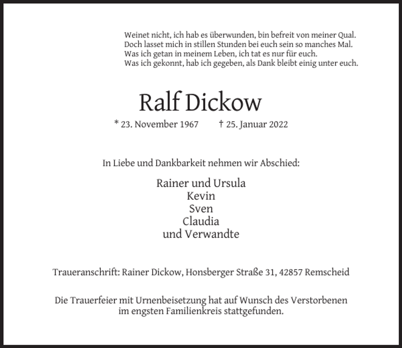 <p>Weinet nicht, ich hab es überwunden, bin befreit von meiner Qual.<br />Doch lasset mich in stillen Stunden bei euch sein so manches Mal.<br />Was ich getan in meinem Leben, ich tat es nur für euch.<br />Was ich gekonnt, hab ich gegeben, als Dank bleibt einig unter euch.</p><p>Ralf Dickow<br />* 23. November 1967</p><p>† 25. Januar 2022</p><p>In Liebe und Dankbarkeit nehmen wir Abschied:</p><p>Rainer und Ursula<br />Kevin<br />Sven<br />Claudia<br />und Verwandte</p><p>Traueranschrift: Rainer Dickow, Honsberger Straße 31, 42857 Remscheid<br />Die Trauerfeier mit Urnenbeisetzung hat auf Wunsch des Verstorbenen<br />im engsten Familienkreis stattgefunden.</p>