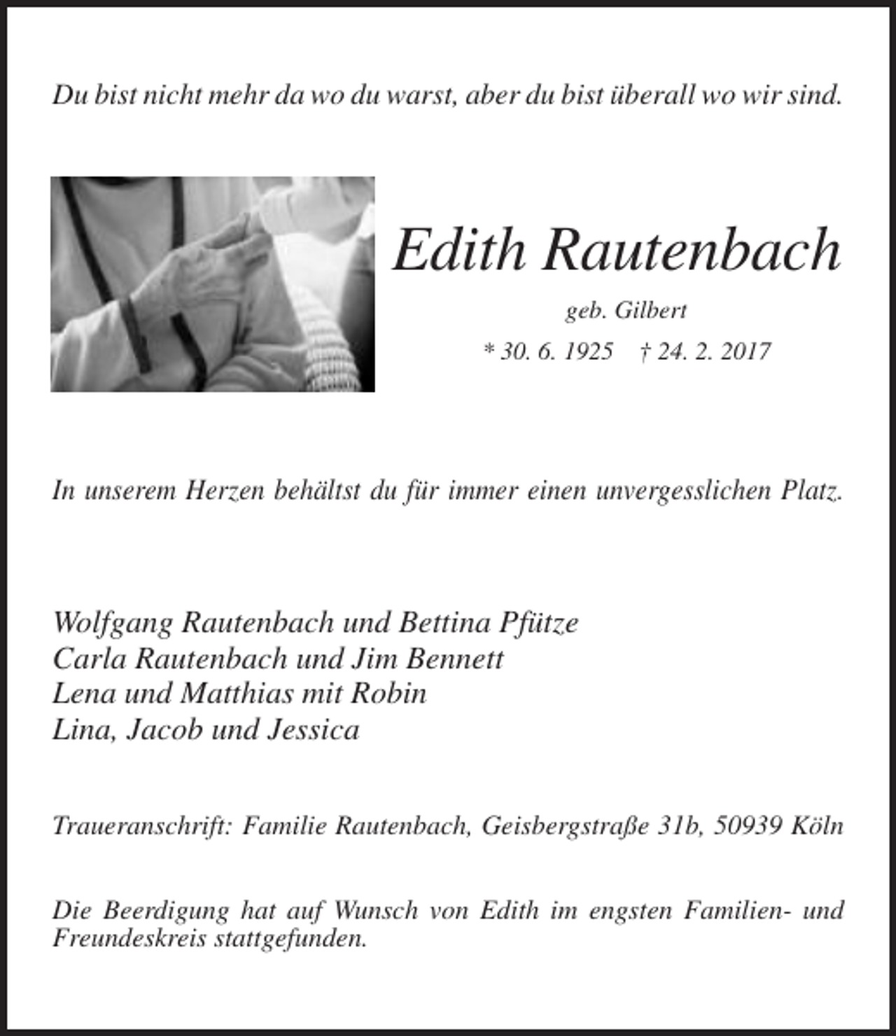 <p>Du bist nicht mehr da wo du warst, aber du bist überall wo wir sind.</p><p>Edith Rautenbach<br />geb. Gilbert<br />* 30. 6. 1925</p><p>† 24. 2. 2017</p><p>In unserem Herzen behältst du für immer einen unvergesslichen Platz.</p><p>Wolfgang Rautenbach und Bettina Pfütze<br />Carla Rautenbach und Jim Bennett<br />Lena und Matthias mit Robin<br />Lina, Jacob und Jessica<br />Traueranschrift: Familie Rautenbach, Geisbergstraße 31b, 50939 Köln<br />Die Beerdigung hat auf Wunsch von Edith im engsten Familien- und<br />Freundeskreis stattgefunden.</p>