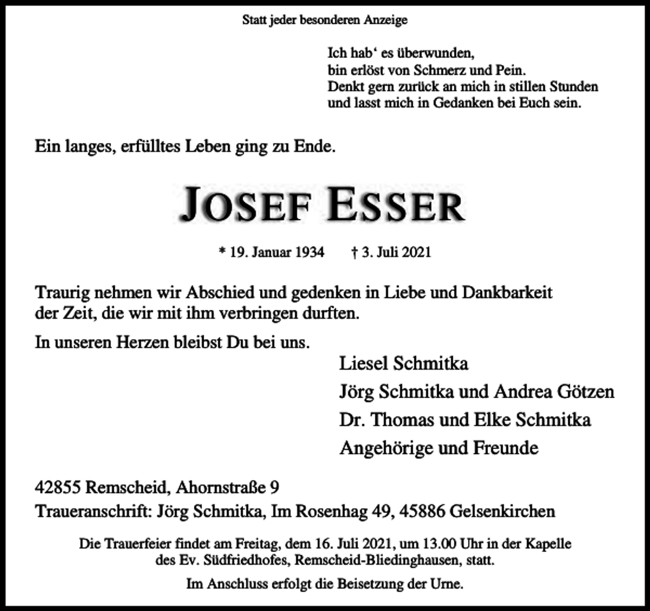 <p>Statt jeder besonderen Anzeige</p><p>Ich hab‘ es überwunden,<br />bin erlöst von Schmerz und Pein.<br />Denkt gern zurück an mich in stillen Stunden<br />und lasst mich in Gedanken bei Euch sein.</p><p>Ein langes, erfülltes Leben ging zu Ende.</p><p>J OSEF E SSER<br />* 19. Januar 1934</p><p>† 3. Juli 2021</p><p>Traurig nehmen wir Abschied und gedenken in Liebe und Dankbarkeit<br />der Zeit, die wir mit ihm verbringen durften.<br />In unseren Herzen bleibst Du bei uns.</p><p>Liesel Schmitka<br />Jörg Schmitka und Andrea Götzen<br />Dr. Thomas und Elke Schmitka<br />Angehörige und Freunde</p><p>42855 Remscheid, Ahornstraße 9<br />Traueranschrift: Jörg Schmitka, Im Rosenhag 49, 45886 Gelsenkirchen<br />Die Trauerfeier findet am Freitag, dem 16. Juli 2021, um 13.00 Uhr in der Kapelle<br />des Ev. Südfriedhofes, Remscheid-Bliedinghausen, statt.<br />Im Anschluss erfolgt die Beisetzung der Urne.</p>