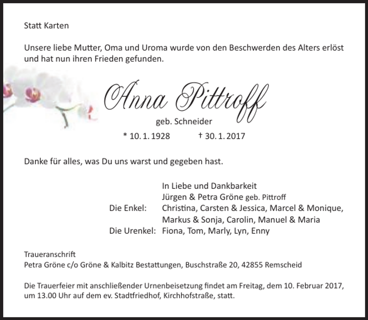 <p>Statt Karten<br />Unsere liebe Mutter, Oma und Uroma wurde von den Beschwerden des Alters erlöst<br />und hat nun ihren Frieden gefunden.</p><p>Anna Pittroff<br />geb. Schneider</p><p>* 10. 1. 1928</p><p>† 30. 1. 2017</p><p>Danke für alles, was Du uns warst und gegeben hast.<br />In Liebe und Dankbarkeit<br />Jürgen &amp; Petra Gröne geb. Pittroff<br />Die Enkel:<br />Christina, Carsten &amp; Jessica, Marcel &amp; Monique,<br />Markus &amp; Sonja, Carolin, Manuel &amp; Maria<br />Die Urenkel: Fiona, Tom, Marly, Lyn, Enny<br />Traueranschrift<br />Petra Gröne c/o Gröne &amp; Kalbitz Bestattungen, Buschstraße 20, 42855 Remscheid<br />Die Trauerfeier mit anschließender Urnenbeisetzung findet am Freitag, dem 10. Februar 2017,<br />um 13.00 Uhr auf dem ev. Stadtfriedhof, Kirchhofstraße, statt.</p>