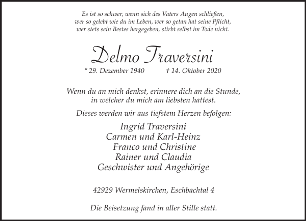 <p>Es ist so schwer, wenn sich des Vaters Augen schließen,<br />wer so gelebt wie du im Leben, wer so getan hat seine Pflicht,<br />wer stets sein Bestes hergegeben, stirbt selbst im Tode nicht.</p><p>Delmo Traversini</p><p>* 29. Dezember 1940</p><p>† 14. Oktober 2020</p><p>Wenn du an mich denkst, erinnere dich an die Stunde,<br />in welcher du mich am liebsten hattest.<br />Dieses werden wir aus tiefstem Herzen befolgen:</p><p>Ingrid Traversini<br />Carmen und Karl-Heinz<br />Franco und Christine<br />Rainer und Claudia<br />Geschwister und Angehörige<br />42929 Wermelskirchen, Eschbachtal 4<br />Die Beisetzung fand in aller Stille statt.</p>
