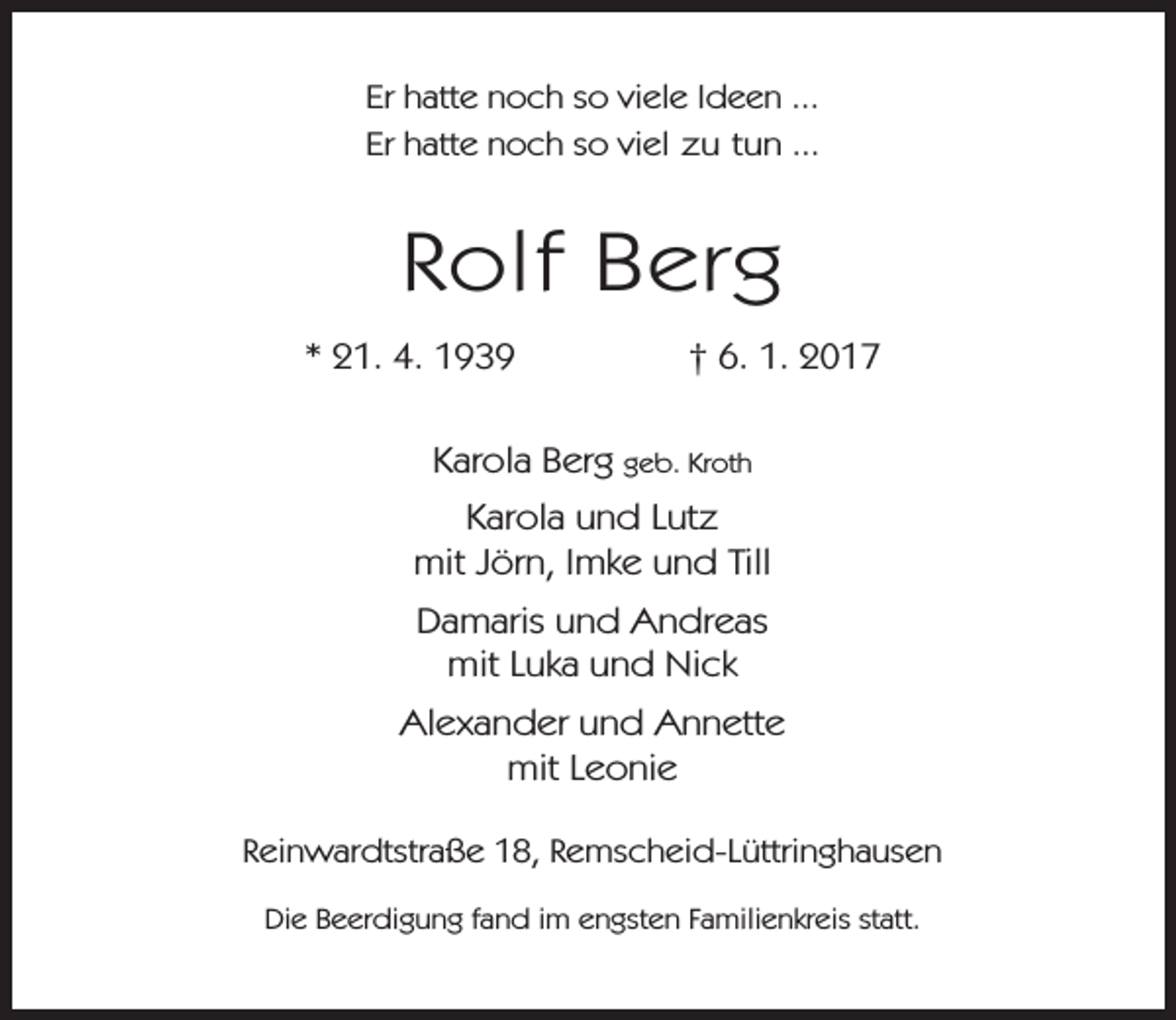 <p>Er hatte noch so viele Ideen ...<br />Er hatte noch so viel zu tun ...</p><p>Rolf Berg<br />* 21. 4. 1939</p><p>† 6. 1. 2017</p><p>Karola Berg geb. Kroth<br />Karola und Lutz<br />mit Jörn, Imke und Till<br />Damaris und Andreas<br />mit Luka und Nick<br />Alexander und Annette<br />mit Leonie<br />Reinwardtstraße 18, Remscheid-Lüttringhausen<br />Die Beerdigung fand im engsten Familienkreis statt.</p>