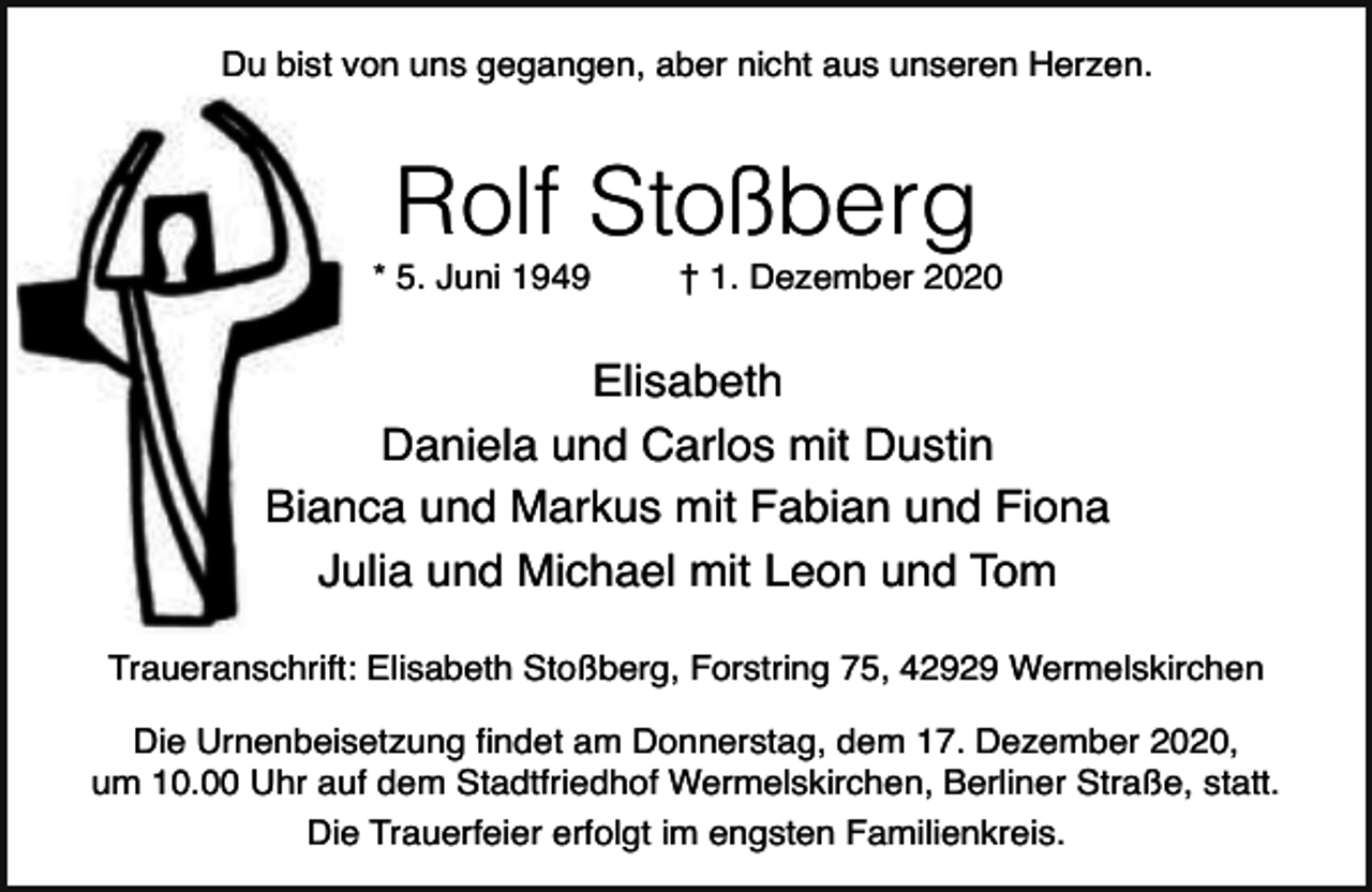 <p>Du bist von uns gegangen, aber nicht aus unseren Herzen.</p><p>Rolf Stoßberg</p><p>* 5. Juni 1949</p><p>† 1. Dezember 2020</p><p>Elisabeth<br />Daniela und Carlos mit Dustin<br />Bianca und Markus mit Fabian und Fiona<br />Julia und Michael mit Leon und Tom<br />Traueranschrift: Elisabeth Stoßberg, Forstring 75, 42929 Wermelskirchen<br />Die Urnenbeisetzung findet am Donnerstag, dem 17. Dezember 2020,<br />um 10.00 Uhr auf dem Stadtfriedhof Wermelskirchen, Berliner Straße, statt.<br />Die Trauerfeier erfolgt im engsten Familienkreis.</p>