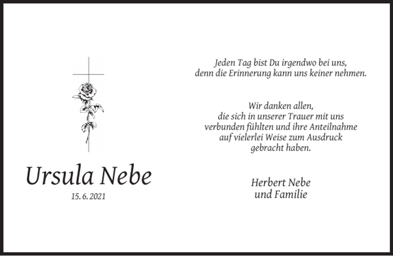 <p>Jeden Tag bist Du irgendwo bei uns,<br />denn die Erinnerung kann uns keiner nehmen.<br />Wir danken allen,<br />die sich in unserer Trauer mit uns<br />verbunden fühlten und ihre Anteilnahme<br />auf vielerlei Weise zum Ausdruck<br />gebracht haben.</p><p>Ursula Nebe<br />15. 6. 2021</p><p>Herbert Nebe<br />und Familie</p>
