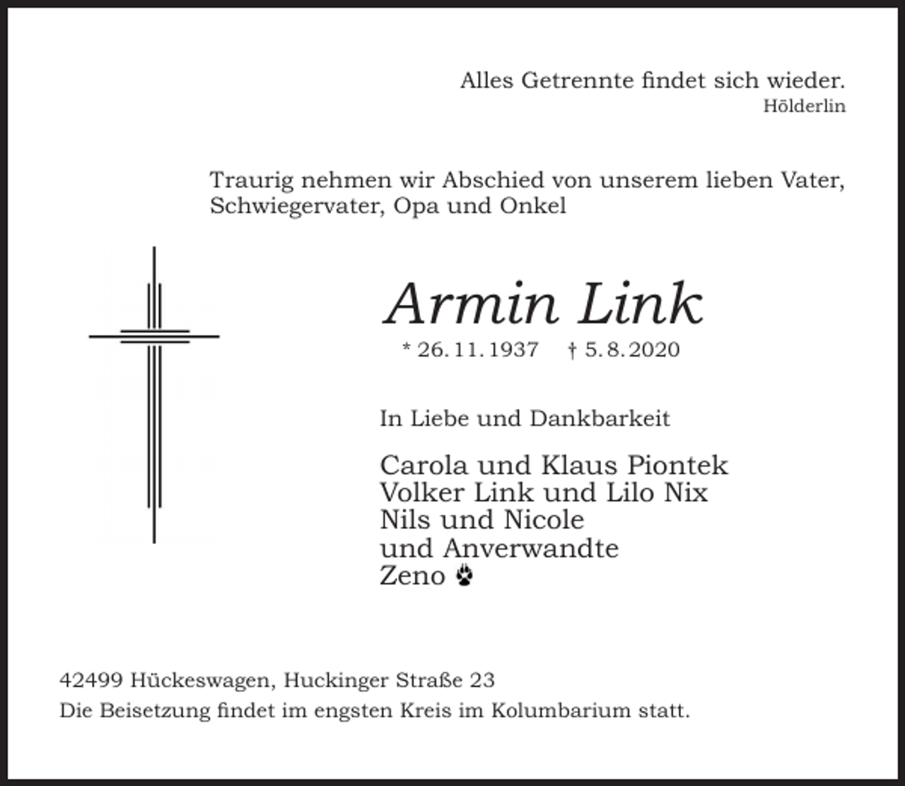 <p>Alles Getrennte findet sich wieder.<br />Hölderlin</p><p>Traurig nehmen wir Abschied von unserem lieben Vater,<br />Schwiegervater, Opa und Onkel</p><p>Armin Link<br />* 26. 11. 1937</p><p>† 5. 8. 2020</p><p>In Liebe und Dankbarkeit</p><p>Carola und Klaus Piontek<br />Volker Link und Lilo Nix<br />Nils und Nicole<br />und Anverwandte<br />Zeno</p><p>42499 Hückeswagen, Huckinger Straße 23<br />Die Beisetzung findet im engsten Kreis im Kolumbarium statt.</p>