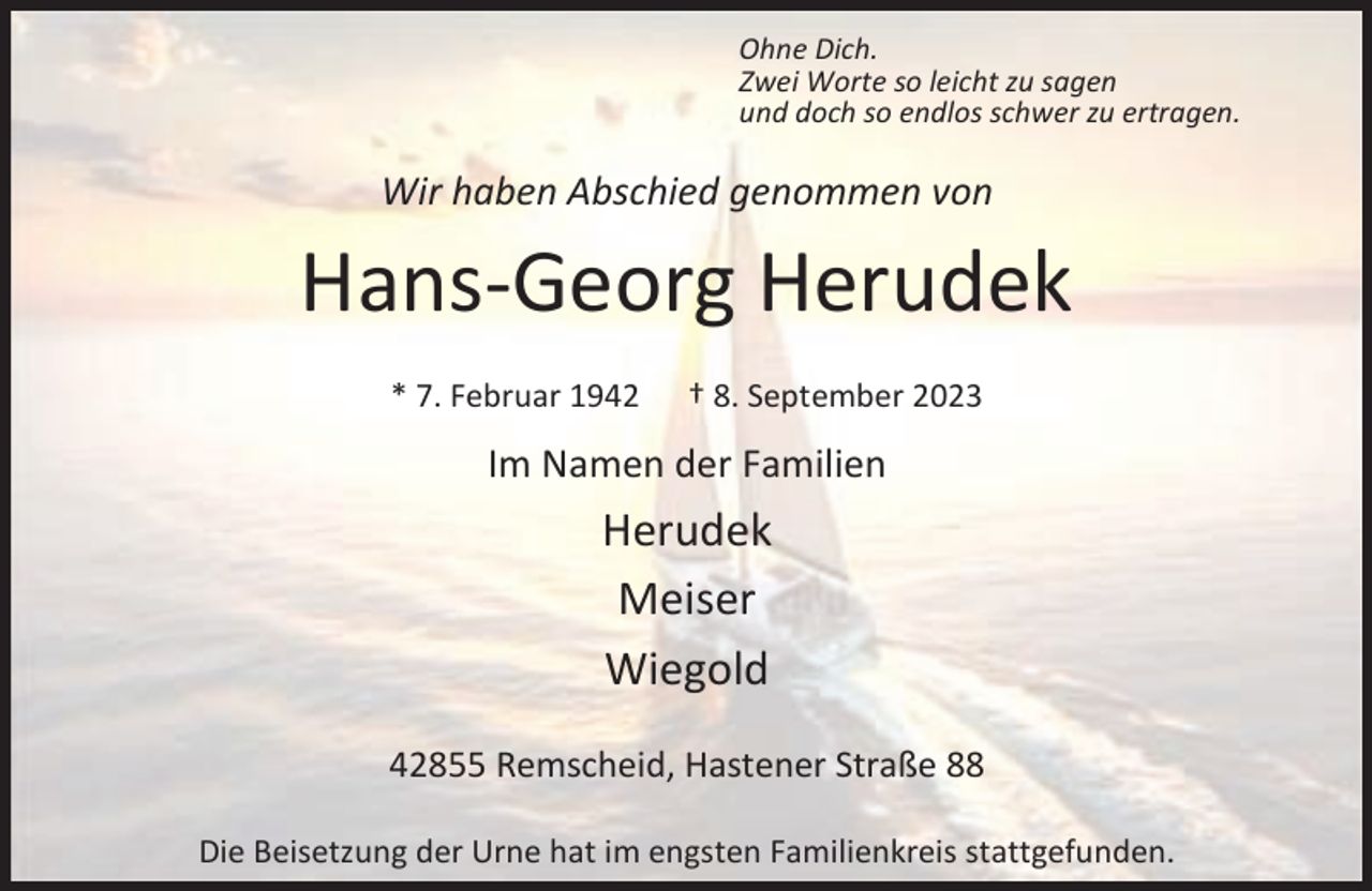 <p>Ohne Dich.<br />Zwei Worte so leicht zu sagen<br />und doch so endlos schwer zu ertragen.</p><p>Wir haben Abschied genommen von</p><p>Hans-Georg Herudek<br />* 7. Februar 1942</p><p>† 8. September 2023</p><p>Im Namen der Familien</p><p>Herudek<br />Meiser<br />Wiegold<br />42855 Remscheid, Hastener Straße 88<br />Die Beisetzung der Urne hat im engsten Familienkreis stattgefunden.</p>