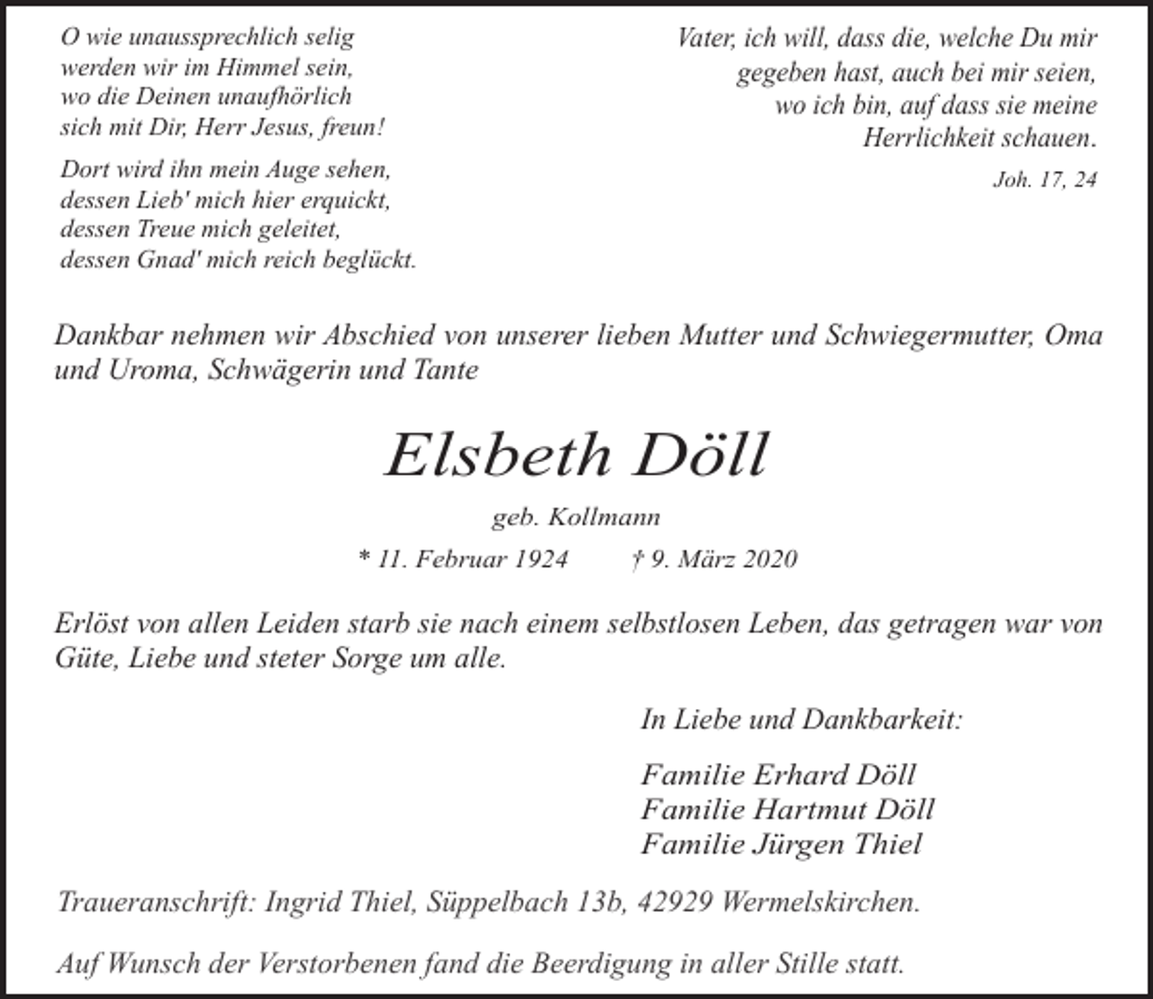 <p>Vater, ich will, dass die, welche Du mir<br />gegeben hast, auch bei mir seien,<br />wo ich bin, auf dass sie meine<br />Herrlichkeit schauen.</p><p>O wie unaussprechlich selig<br />werden wir im Himmel sein,<br />wo die Deinen unaufhörlich<br />sich mit Dir, Herr Jesus, freun!<br />Dort wird ihn mein Auge sehen,<br />dessen Lieb' mich hier erquickt,<br />dessen Treue mich geleitet,<br />dessen Gnad' mich reich beglückt.</p><p>Joh. 17, 24</p><p>Dankbar nehmen wir Abschied von unserer lieben Mutter und Schwiegermutter, Oma<br />und Uroma, Schwägerin und Tante</p><p>Elsbeth Döll<br />geb. Kollmann<br />* 11. Februar 1924</p><p>† 9. März 2020</p><p>Erlöst von allen Leiden starb sie nach einem selbstlosen Leben, das getragen war von<br />Güte, Liebe und steter Sorge um alle.<br />In Liebe und Dankbarkeit:<br />Familie Erhard Döll<br />Familie Hartmut Döll<br />Familie Jürgen Thiel</p><p>Traueranschrift: Ingrid Thiel, Süppelbach 13b, 42929 Wermelskirchen.<br />Auf Wunsch der Verstorbenen fand die Beerdigung in aller Stille statt.</p>