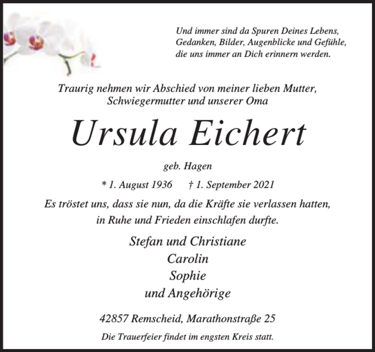 <p>Und immer sind da Spuren Deines Lebens,<br />Gedanken, Bilder, Augenblicke und Gefühle,<br />die uns immer an Dich erinnern werden.</p><p>Traurig nehmen wir Abschied von meiner lieben Mutter,<br />Schwiegermutter und unserer Oma</p><p>Ursula Eichert<br />geb. Hagen<br />* 1. August 1936</p><p>† 1. September 2021</p><p>Es tröstet uns, dass sie nun, da die Kräfte sie verlassen hatten,<br />in Ruhe und Frieden einschlafen durfte.</p><p>Stefan und Christiane<br />Carolin<br />Sophie<br />und Angehörige<br />42857 Remscheid, Marathonstraße 25<br />Die Trauerfeier findet im engsten Kreis statt.</p>