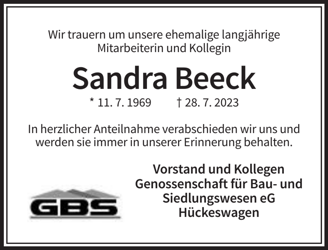 <p>Wir trauern um unsere ehemalige langjährige<br />Mitarbeiterin und Kollegin</p><p>Sandra Beeck<br />* 11. 7. 1969</p><p>† 28. 7. 2023</p><p>In herzlicher Anteilnahme verabschieden wir uns und<br />werden sie immer in unserer Erinnerung behalten.</p><p>Vorstand und Kollegen<br />Genossenschaft für Bau- und<br />Siedlungswesen eG<br />Hückeswagen</p>
