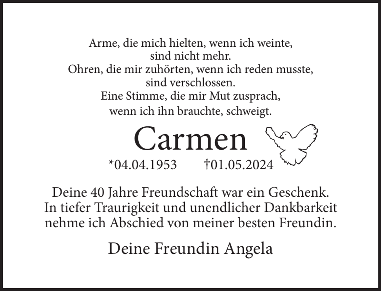 <p>Arme, die mich hielten, wenn ich weinte,<br />sind nicht mehr.<br />Ohren, die mir zuhörten, wenn ich reden musste,<br />sind verschlossen.<br />Eine Stimme, die mir Mut zusprach,<br />wenn ich ihn brauchte, schweigt.</p><p>Carmen</p><p>*04.04.1953</p><p>†01.05.2024</p><p>Deine 40 Jahre Freundschaft war ein Geschenk.<br />In tiefer Traurigkeit und unendlicher Dankbarkeit<br />nehme ich Abschied von meiner besten Freundin.</p><p>Deine Freundin Angela</p>