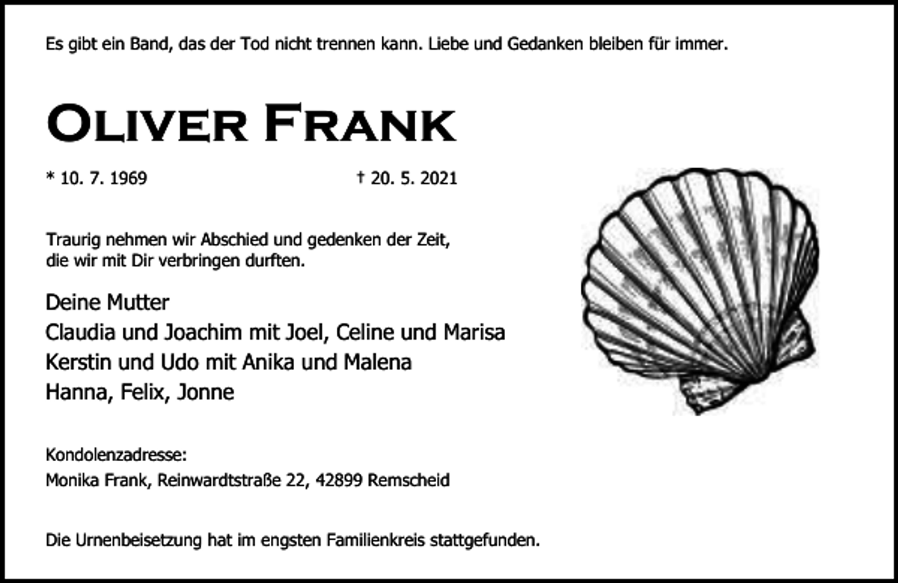 <p>Es gibt ein Band, das der Tod nicht trennen kann. Liebe und Gedanken bleiben für immer.</p><p>Oliver Frank<br />* 10. 7. 1969</p><p>† 20. 5. 2021</p><p>Traurig nehmen wir Abschied und gedenken der Zeit,<br />die wir mit Dir verbringen durften.</p><p>Deine Mutter<br />Claudia und Joachim mit Joel, Celine und Marisa<br />Kerstin und Udo mit Anika und Malena<br />Hanna, Felix, Jonne<br />Kondolenzadresse:<br />Monika Frank, Reinwardtstraße 22, 42899 Remscheid<br />Die Urnenbeisetzung hat im engsten Familienkreis stattgefunden.</p>