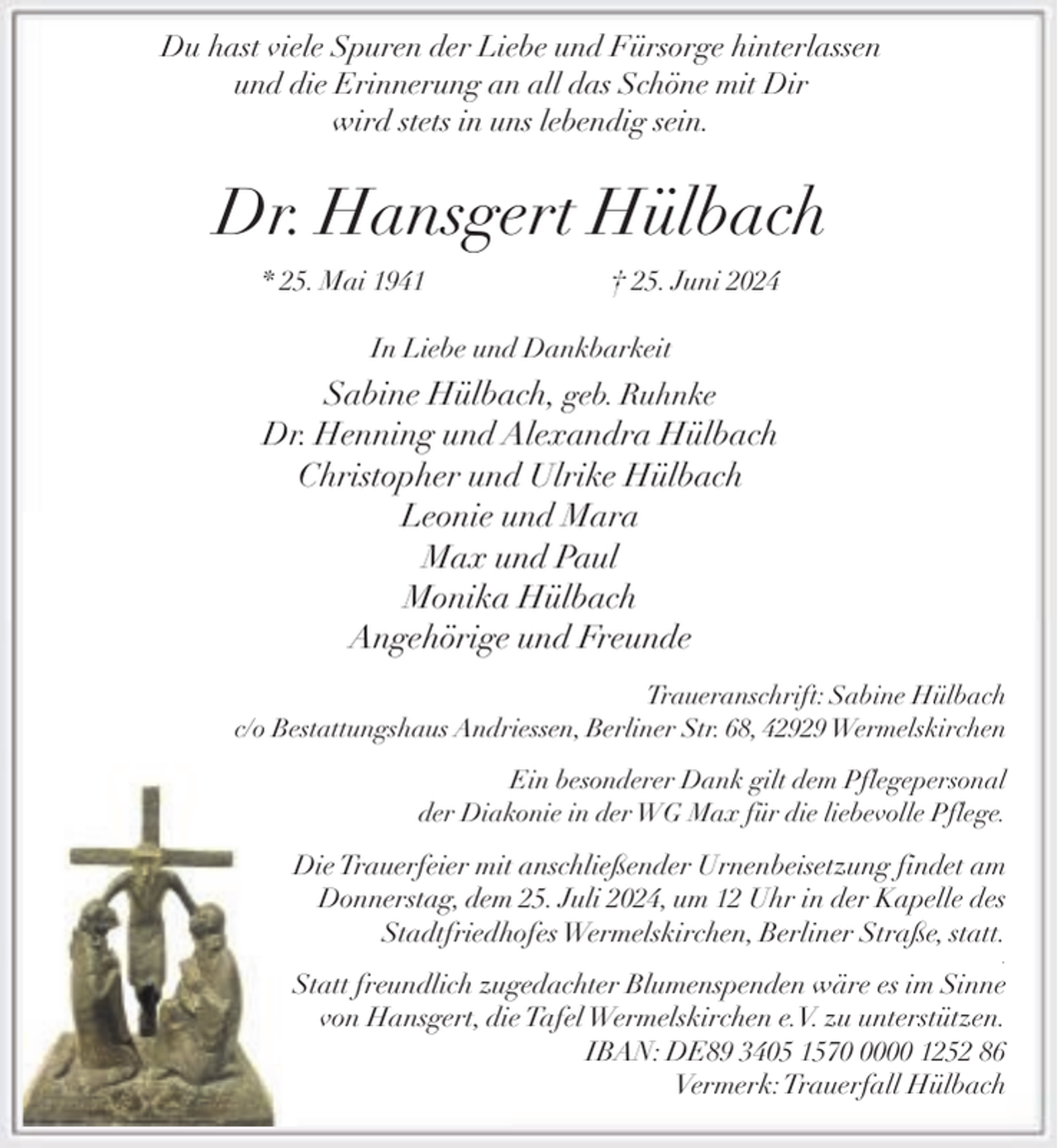 <p>Du hast viele Spuren der Liebe und Fürsorge hinterlassen<br />und die Erinnerung an all das Schöne mit Dir<br />wird stets in uns lebendig sein.</p><p>Dr. Hansgert Hülbach<br />* 25. Mai 1941</p><p>† 25. Juni 2024</p><p>In Liebe und Dankbarkeit</p><p>Sabine Hülbach, geb. Ruhnke<br />Dr. Henning und Alexandra Hülbach<br />Christopher und Ulrike Hülbach<br />Leonie und Mara<br />Max und Paul<br />Monika Hülbach<br />Angehörige und Freunde<br />Traueranschrift: Sabine Hülbach<br />c/o Bestattungshaus Andriessen, Berliner Str. 68, 42929 Wermelskirchen<br />Ein besonderer Dank gilt dem Pflegepersonal<br />der Diakonie in der WG Max für die liebevolle Pflege.</p><p>Die Trauerfeier mit anschließender Urnenbeisetzung findet am<br />Donnerstag, dem 25. Juli 2024, um 12 Uhr in der Kapelle des<br />Stadtfriedhofes Wermelskirchen, Berliner Straße, statt.<br />.</p><p>Statt freundlich zugedachter Blumenspenden wäre es im Sinne<br />von Hansgert, die Tafel Wermelskirchen e.V. zu unterstützen.<br />IBAN: DE89 3405 157000 1252 86<br />Vermerk:Trauerfall Hülbach</p>