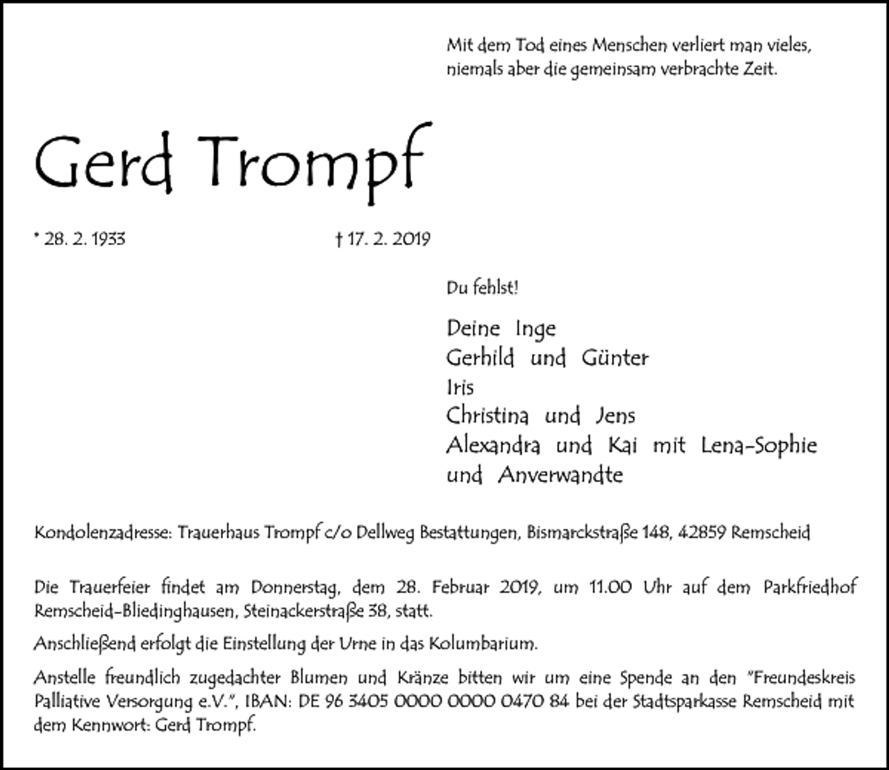 <p>Mit dem Tod eines Menschen verliert man vieles,<br />niemals aber die gemeinsam verbrachte Zeit.</p><p>Gerd Trompf<br />* 28. 2. 1933</p><p>† 17. 2. 2019<br />Du fehlst!</p><p>Deine Inge<br />Gerhild und Günter<br />Iris<br />Christina und Jens<br />Alexandra und Kai mit Lena-Sophie<br />und Anverwandte<br />Kondolenzadresse: Trauerhaus Trompf c/o Dellweg Bestattungen, Bismarckstraße 148, 42859 Remscheid<br />Die Trauerfeier findet am Donnerstag, dem 28. Februar 2019, um 11.00 Uhr auf dem Parkfriedhof<br />Remscheid-Bliedinghausen, Steinackerstraße 38, statt.<br />Anschließend erfolgt die Einstellung der Urne in das Kolumbarium.<br />Anstelle freundlich zugedachter Blumen und Kränze bitten wir um eine Spende an den "Freundeskreis<br />Palliative Versorgung e.V.", IBAN: DE 96 3405 0470 84 bei der Stadtsparkasse Remscheid mit<br />dem Kennwort: Gerd Trompf.</p>