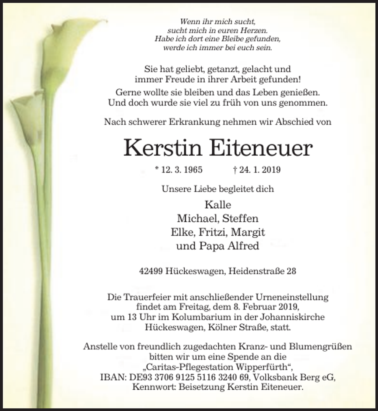 <p>Wenn ihr mich sucht,<br />sucht mich in euren Herzen.<br />Habe ich dort eine Bleibe gefunden,<br />werde ich immer bei euch sein.</p><p>Sie hat geliebt, getanzt, gelacht und<br />immer Freude in ihrer Arbeit gefunden!<br />Gerne wollte sie bleiben und das Leben genießen.<br />Und doch wurde sie viel zu früh von uns genommen.<br />Nach schwerer Erkrankung nehmen wir Abschied von</p><p>Kerstin Eiteneuer<br />* 12. 3. 1965</p><p>† 24. 1. 2019</p><p>Unsere Liebe begleitet dich</p><p>Kalle<br />Michael, Steffen<br />Elke, Fritzi, Margit<br />und Papa Alfred<br />42499 Hückeswagen, Heidenstraße 28<br />Die Trauerfeier mit anschließender Urneneinstellung<br />findet am Freitag, dem 8. Februar 2019,<br />um 13 Uhr im Kolumbarium in der Johanniskirche<br />Hückeswagen, Kölner Straße, statt.<br />Anstelle von freundlich zugedachten Kranz- und Blumengrüßen<br />bitten wir um eine Spende an die<br />„Caritas-Pflegestation Wipperfürth“,<br />IBAN: DE9706 912116 3240 69, Volksbank Berg eG,<br />Kennwort: Beisetzung Kerstin Eiteneuer.</p>