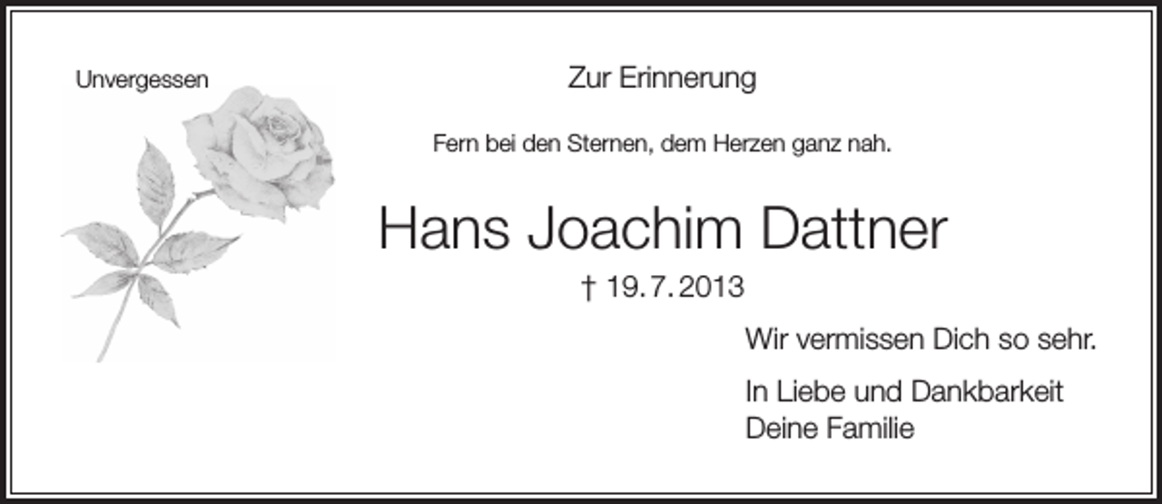 <p>Unvergessen</p><p>Zur Erinnerung<br />Fern bei den Sternen, dem Herzen ganz nah.</p><p>Hans Joachim Dattner<br />† 19. 7. 2013<br />Wir vermissen Dich so sehr.<br />In Liebe und Dankbarkeit<br />Deine Familie</p>