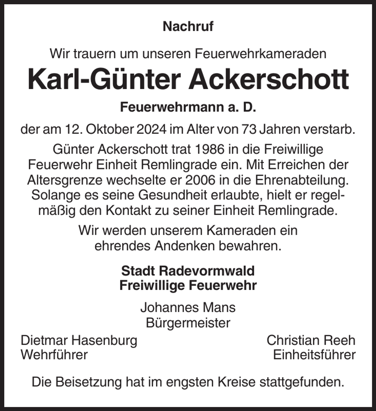 <p>Nachruf<br />Wir trauern um unseren Feuerwehrkameraden</p><p>Karl-Günter Ackerschott<br />Feuerwehrmann a. D.<br />der am 12. Oktober 2024 im Alter von 73 Jahren verstarb.<br />Günter Ackerschott trat 1986 in die Freiwillige<br />Feuerwehr Einheit Remlingrade ein. Mit Erreichen der<br />Altersgrenze wechselte er 2006 in die Ehrenabteilung.<br />Solange es seine Gesundheit erlaubte, hielt er regelmäßig den Kontakt zu seiner Einheit Remlingrade.<br />Wir werden unserem Kameraden ein<br />ehrendes Andenken bewahren.<br />Stadt Radevormwald<br />Freiwillige Feuerwehr<br />Johannes Mans<br />Bürgermeister<br />Dietmar Hasenburg<br />Wehrführer</p><p>Christian Reeh<br />Einheitsführer</p><p>Die Beisetzung hat im engsten Kreise stattgefunden.</p>