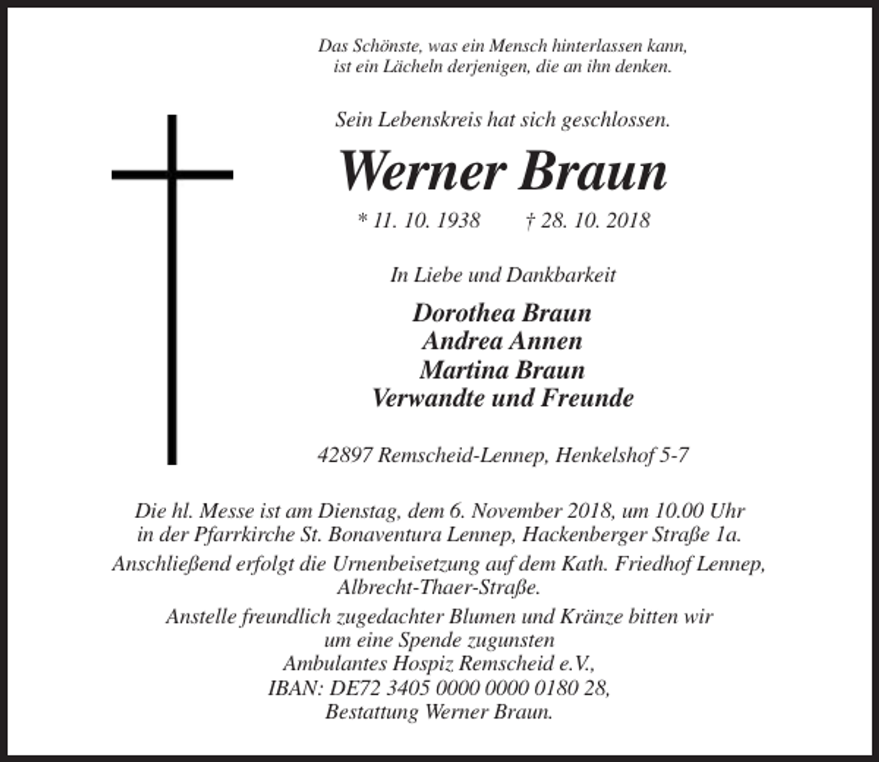 <p>Das Schönste, was ein Mensch hinterlassen kann,<br />ist ein Lächeln derjenigen, die an ihn denken.</p><p>Sein Lebenskreis hat sich geschlossen.</p><p>Werner Braun<br />* 11. 10. 1938</p><p>† 28. 10. 2018</p><p>In Liebe und Dankbarkeit</p><p>Dorothea Braun<br />Andrea Annen<br />Martina Braun<br />Verwandte und Freunde<br />42897 Remscheid-Lennep, Henkelshof 5-7<br />Die hl. Messe ist am Dienstag, dem 6. November 2018, um 10.00 Uhr<br />in der Pfarrkirche St. Bonaventura Lennep, Hackenberger Straße 1a.<br />Anschließend erfolgt die Urnenbeisetzung auf dem Kath. Friedhof Lennep,<br />Albrecht-Thaer-Straße.<br />Anstelle freundlich zugedachter Blumen und Kränze bitten wir<br />um eine Spende zugunsten<br />Ambulantes Hospiz Remscheid e.V.,<br />IBAN: DE72 3405 0180 28,<br />Bestattung Werner Braun.</p>