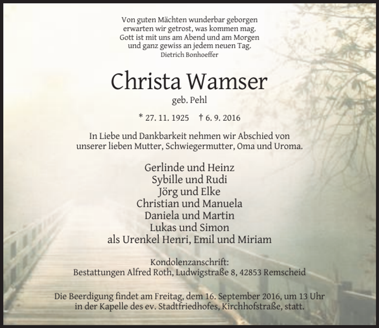 <p>Von guten Mächten wunderbar geborgen<br />erwarten wir getrost, was kommen mag.<br />Gott ist mit uns am Abend und am Morgen<br />und ganz gewiss an jedem neuen Tag.<br />Dietrich Bonhoeffer</p><p>Christa Wamser<br />geb. Pehl<br />* 27. 11. 1925 † 6. 9. 2016<br />In Liebe und Dankbarkeit nehmen wir Abschied von<br />unserer lieben Mutter, Schwiegermutter, Oma und Uroma.</p><p>Gerlinde und Heinz<br />Sybille und Rudi<br />Jörg und Elke<br />Christian und Manuela<br />Daniela und Martin<br />Lukas und Simon<br />als Urenkel Henri, Emil und Miriam<br />Kondolenzanschrift:<br />Bestattungen Alfred Roth, Ludwigstraße 8, 42853 Remscheid<br />Die Beerdigung findet am Freitag, dem 16. September 2016, um 13 Uhr<br />in der Kapelle des ev. Stadtfriedhofes, Kirchhofstraße, statt.</p>