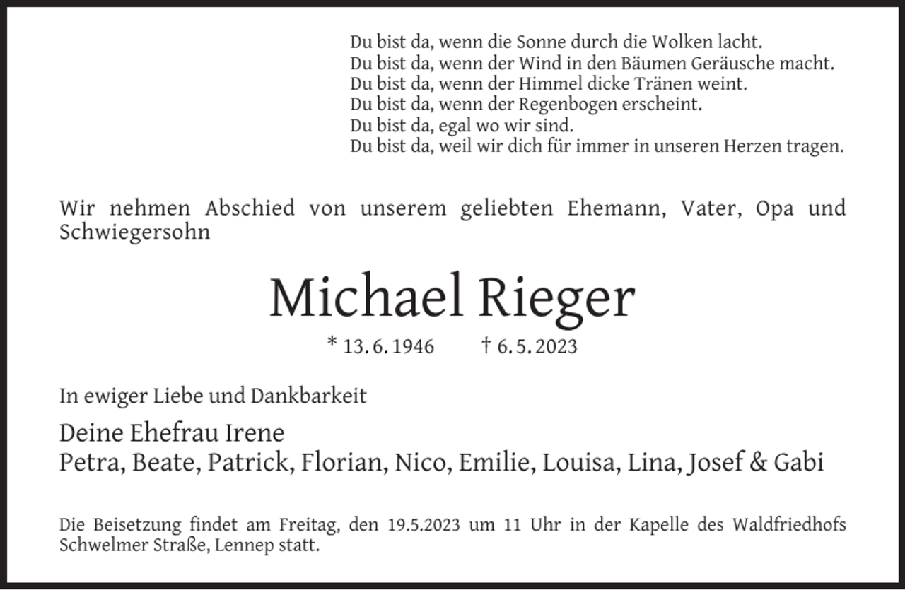 <p>Du bist da, wenn die Sonne durch die Wolken lacht.<br />Du bist da, wenn der Wind in den Bäumen Geräusche macht.<br />Du bist da, wenn der Himmel dicke Tränen weint.<br />Du bist da, wenn der Regenbogen erscheint.<br />Du bist da, egal wo wir sind.<br />Du bist da, weil wir dich für immer in unseren Herzen tragen.</p><p>Wir nehmen Abschied von unserem geliebten Ehemann, Vater, Opa und<br />Schwiegersohn</p><p>Michael Rieger<br />* 13. 6. 1946</p><p>† 6. 5. 2023</p><p>In ewiger Liebe und Dankbarkeit</p><p>Deine Ehefrau Irene<br />Petra, Beate, Patrick, Florian, Nico, Emilie, Louisa, Lina, Josef &amp; Gabi<br />Die Beisetzung ﬁndet am Freitag, den 19.5.2023 um 11 Uhr in der Kapelle des Waldfriedhofs<br />Schwelmer Straße, Lennep statt.</p>