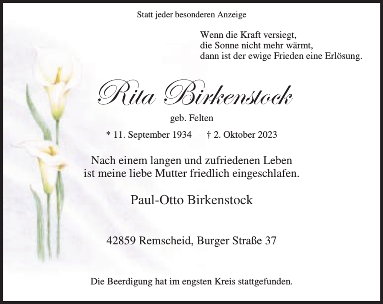 <p>Statt jeder besonderen Anzeige</p><p>Wenn die Kraft versiegt,<br />die Sonne nicht mehr wärmt,<br />dann ist der ewige Frieden eine Erlösung.</p><p>e|àt U|Ü~xÇáàÉv~<br />geb. Felten</p><p>* 11. September 1934</p><p>† 2. Oktober 2023</p><p>Nach einem langen und zufriedenen Leben<br />ist meine liebe Mutter friedlich eingeschlafen.</p><p>Paul-Otto Birkenstock<br />42859 Remscheid, Burger Straße 37<br />Die Beerdigung hat im engsten Kreis stattgefunden.</p>