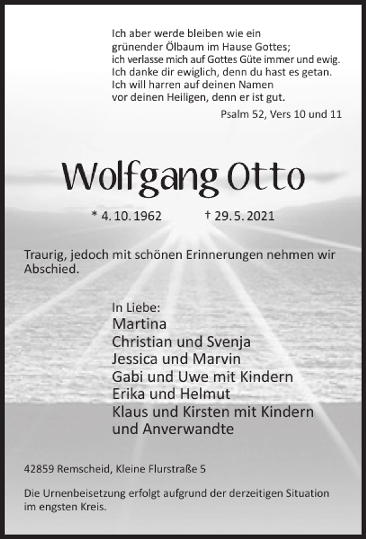 <p>Ich aber werde bleiben wie ein<br />grünender Ölbaum im Hause Gottes;<br />ich verlasse mich auf Gottes Güte immer und ewig.<br />Ich danke dir ewiglich, denn du hast es getan.<br />Ich will harren auf deinen Namen<br />vor deinen Heiligen, denn er ist gut.<br />Psalm 52, Vers 10 und 11</p><p>* 4. 10. 1962</p><p>† 29. 5. 2021</p><p>Traurig, jedoch mit schönen Erinnerungen nehmen wir<br />Abschied.<br />In Liebe:</p><p>Martina<br />Christian und Svenja<br />Jessica und Marvin<br />Gabi und Uwe mit Kindern<br />Erika und Helmut<br />Klaus und Kirsten mit Kindern<br />und Anverwandte<br />42859 Remscheid, Kleine Flurstraße 5<br />Die Urnenbeisetzung erfolgt aufgrund der derzeitigen Situation<br />im engsten Kreis.</p>