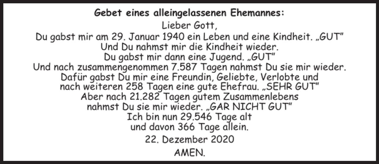 <p>Gebet eines alleingelassenen Ehemannes:<br />Lieber Gott,<br />Du gabst mir am 29. Januar 1940 ein Leben und eine Kindheit. „GUT”<br />Und Du nahmst mir die Kindheit wieder.<br />Du gabst mir dann eine Jugend. „GUT”<br />Und nach zusammengenommen 7.587 Tagen nahmst Du sie mir wieder.<br />Dafür gabst Du mir eine Freundin, Geliebte, Verlobte und<br />nach weiteren 258 Tagen eine gute Ehefrau. „SEHR GUT”<br />Aber nach 21.282 Tagen gutem Zusammenlebens<br />nahmst Du sie mir wieder. „GAR NICHT GUT”<br />Ich bin nun 29.546 Tage alt<br />und davon 366 Tage allein.<br />22. Dezember 2020<br />AMEN.</p>