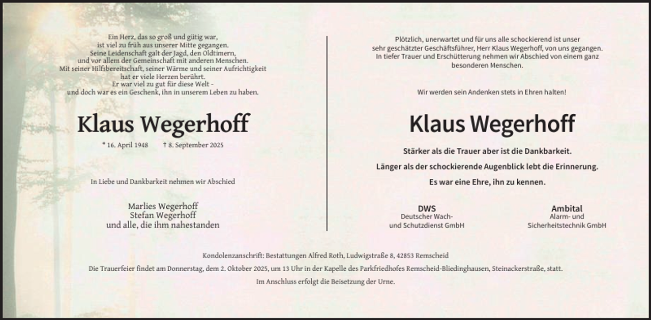 <p>Ein Herz, das so groß und gütig war,<br />ist viel zu früh aus unserer Mitte gegangen.<br />Seine Leidenschaft galt der Jagd, den Oldtimern,<br />und vor allem der Gemeinschaft mit anderen Menschen.<br />Mit seiner Hilfsbereitschaft, seiner Wärme und seiner Aufrichtigkeit<br />hat er viele Herzen berührt.<br />Er war viel zu gut für diese Welt und doch war es ein Geschenk, ihn in unserem Leben zu haben.</p><p>Plötzlich, unerwartet und für uns alle schockierend ist unser<br />sehr geschätzter Geschäftsführer, Herr Klaus Wegerhoff, von uns gegangen.<br />In tiefer Trauer und Erschütterung nehmen wir Abschied von einem ganz<br />besonderen Menschen.</p><p>Wir werden sein Andenken stets in Ehren halten!</p><p>Klaus Wegerhoff</p><p>Klaus Wegerhoff<br />* 16. April 1948</p><p>† 8. September 2025</p><p>Stärker als die Trauer aber ist die Dankbarkeit.<br />Länger als der schockierende Augenblick lebt die Erinnerung.<br />Es war eine Ehre, ihn zu kennen.</p><p>In Liebe und Dankbarkeit nehmen wir Abschied</p><p>Marlies Wegerhoff<br />Stefan Wegerhoff<br />und alle, die ihm nahestanden</p><p>DWS</p><p>Ambital</p><p>Deutscher Wachund Schutzdienst GmbH</p><p>Alarm- und<br />Sicherheitstechnik GmbH</p><p>Kondolenzanschrift: Bestattungen Alfred Roth, Ludwigstraße 8, 42853 Remscheid<br />Die Trauerfeier findet am Donnerstag, dem 2. Oktober 2025, um 13 Uhr in der Kapelle des Parkfriedhofes Remscheid-Bliedinghausen, Steinackerstraße, statt.<br />Im Anschluss erfolgt die Beisetzung der Urne.</p>