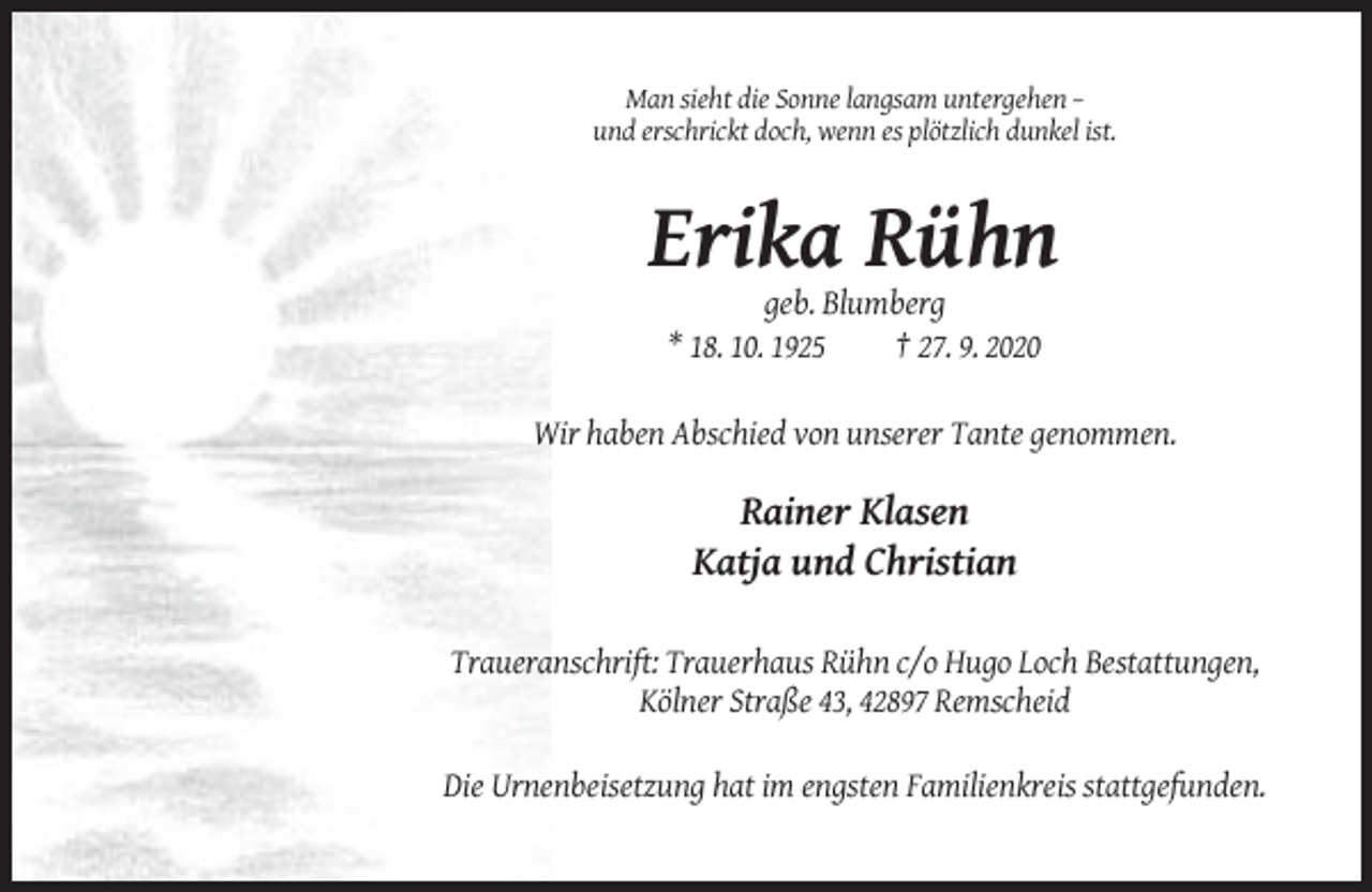 <p>Man sieht die Sonne langsam untergehen –<br />und erschrickt doch, wenn es plötzlich dunkel ist.</p><p>Erika Rühn<br />geb. Blumberg<br />* 18. 10. 1925<br />† 27. 9. 2020<br />Wir haben Abschied von unserer Tante genommen.</p><p>Rainer Klasen<br />Katja und Christian<br />Traueranschrift: Trauerhaus Rühn c/o Hugo Loch Bestattungen,<br />Kölner Straße 43, 42897 Remscheid<br />Die Urnenbeisetzung hat im engsten Familienkreis stattgefunden.</p>