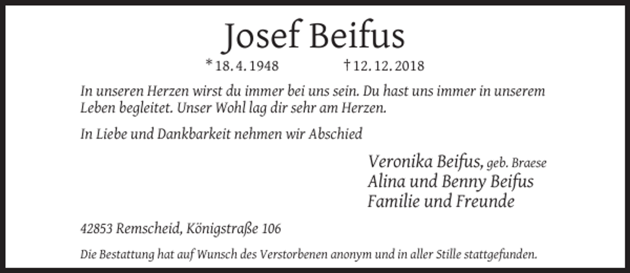 <p>Josef Beifus</p><p>* 18. 4. 1948</p><p>† 12. 12. 2018</p><p>In unseren Herzen wirst du immer bei uns sein. Du hast uns immer in unserem<br />Leben begleitet. Unser Wohl lag dir sehr am Herzen.<br />In Liebe und Dankbarkeit nehmen wir Abschied</p><p>Veronika Beifus, geb. Braese<br />Alina und Benny Beifus<br />Familie und Freunde<br />42853 Remscheid, Königstraße 106<br />Die Bestattung hat auf Wunsch des Verstorbenen anonym und in aller Stille stattgefunden.</p>