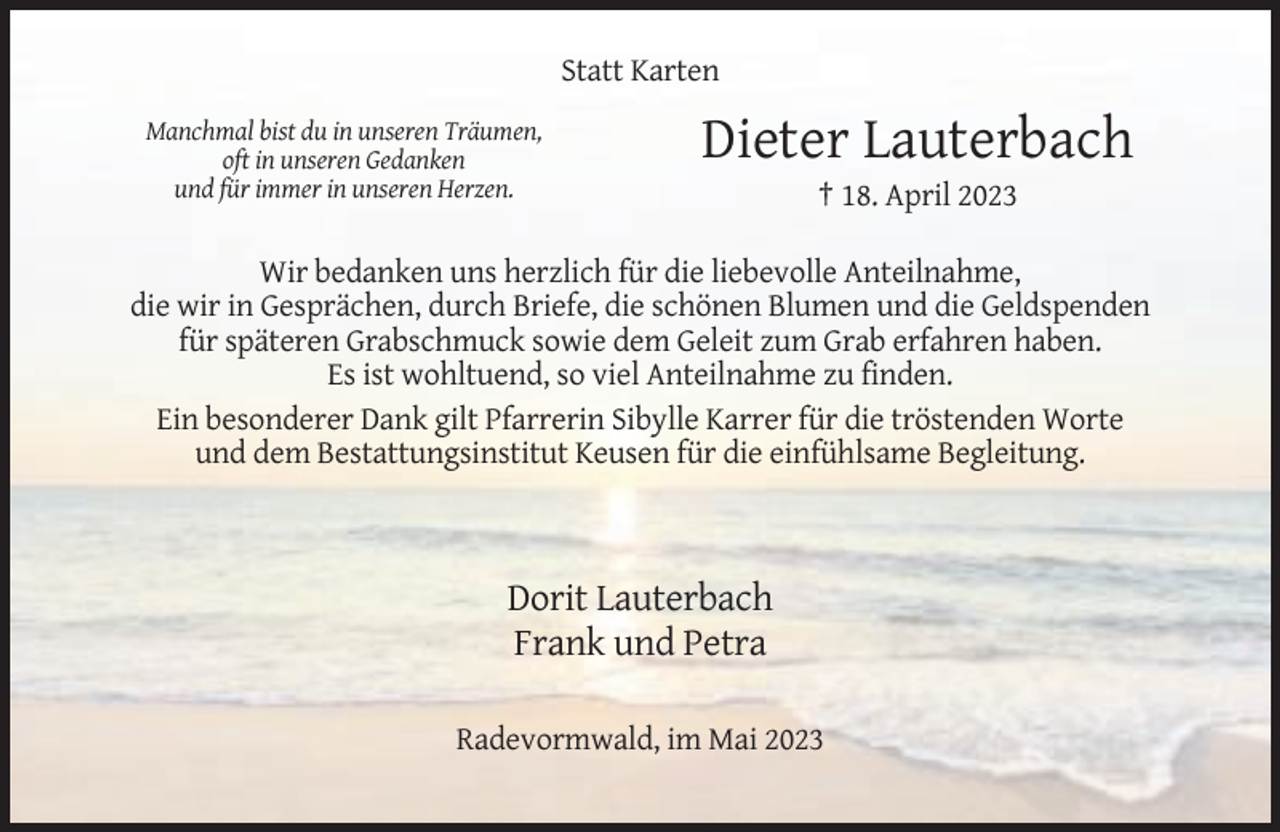 <p>Statt Karten<br />Manchmal bist du in unseren Träumen,<br />oft in unseren Gedanken<br />und für immer in unseren Herzen.</p><p>Dieter Lauterbach<br />† 18. April 2023</p><p>Wir bedanken uns herzlich für die liebevolle Anteilnahme,<br />die wir in Gesprächen, durch Briefe, die schönen Blumen und die Geldspenden<br />für späteren Grabschmuck sowie dem Geleit zum Grab erfahren haben.<br />Es ist wohltuend, so viel Anteilnahme zu finden.<br />Ein besonderer Dank gilt Pfarrerin Sibylle Karrer für die tröstenden Worte<br />und dem Bestattungsinstitut Keusen für die einfühlsame Begleitung.</p><p>Dorit Lauterbach<br />Frank und Petra<br />Radevormwald, im Mai 2023</p>