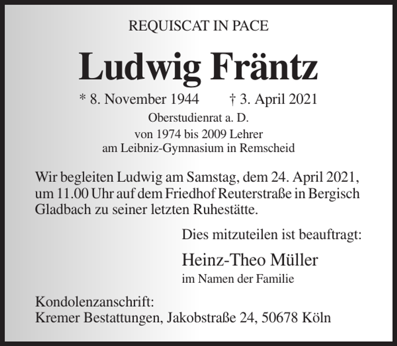 <p>REQUISCAT IN PACE</p><p>Ludwig Fräntz<br />* 8. November 1944</p><p>† 3. April 2021</p><p>Oberstudienrat a. D.<br />von 1974 bis 2009 Lehrer<br />am Leibniz-Gymnasium in Remscheid</p><p>Wir begleiten Ludwig am Samstag, dem 24. April 2021,<br />um 11.00 Uhr auf dem Friedhof Reuterstraße in Bergisch<br />Gladbach zu seiner letzten Ruhestätte.<br />Dies mitzuteilen ist beauftragt:</p><p>Heinz-Theo Müller<br />im Namen der Familie</p><p>Kondolenzanschrift:<br />Kremer Bestattungen, Jakobstraße 24, 50678 Köln</p>