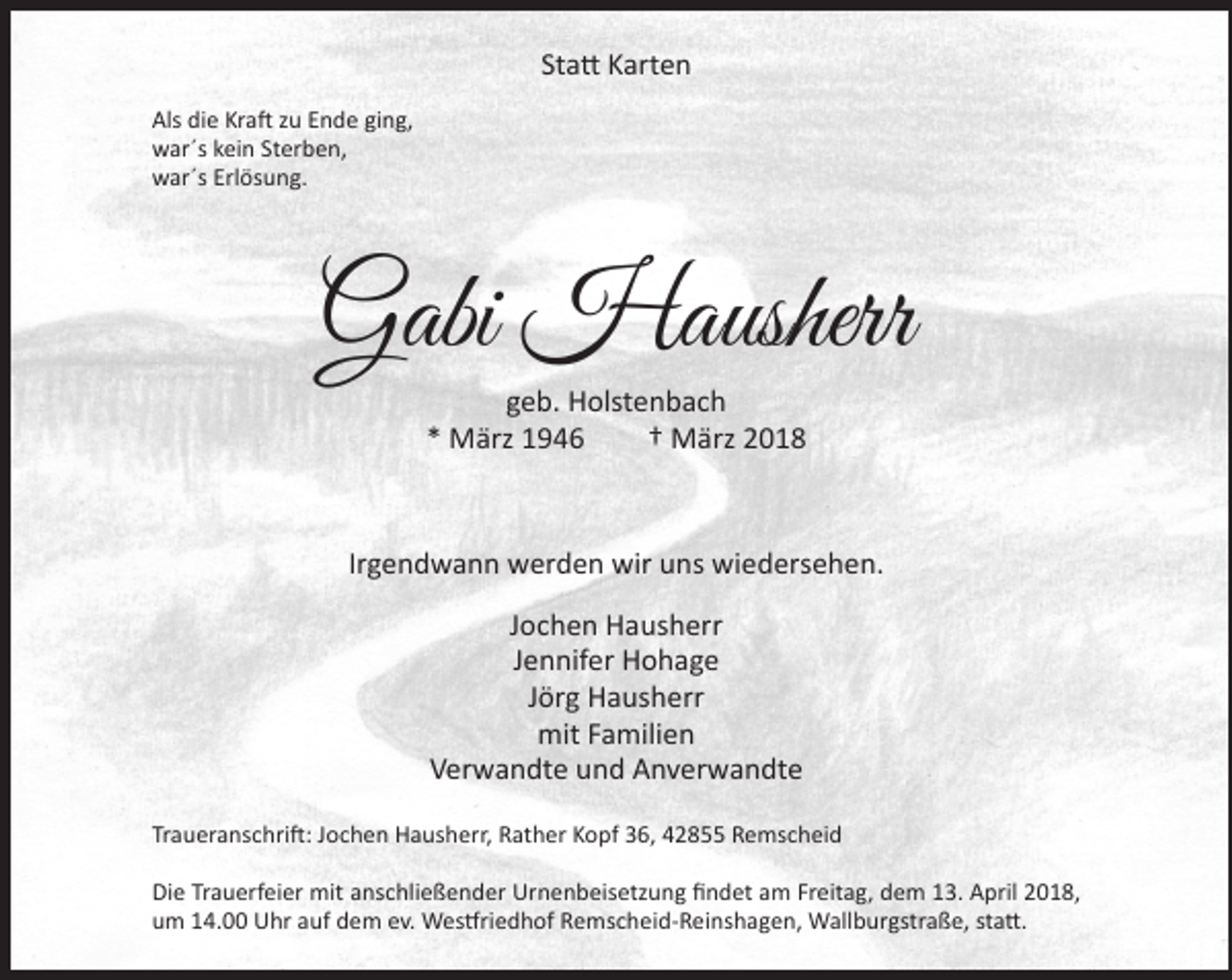 <p>Statt Karten<br />Als die Kraft zu Ende ging,<br />war´s kein Sterben,<br />war´s Erlösung.</p><p>Gabi Hausherr<br />geb. Holstenbach<br />* März 1946<br />† März 2018</p><p>Irgendwann werden wir uns wiedersehen.<br />Jochen Hausherr<br />Jennifer Hohage<br />Jörg Hausherr<br />mit Familien<br />Verwandte und Anverwandte<br />Traueranschrift: Jochen Hausherr, Rather Kopf 36, 42855 Remscheid<br />Die Trauerfeier mit anschließender Urnenbeisetzung findet am Freitag, dem 13. April 2018,<br />um 14.00 Uhr auf dem ev. Westfriedhof Remscheid-Reinshagen, Wallburgstraße, statt.</p>