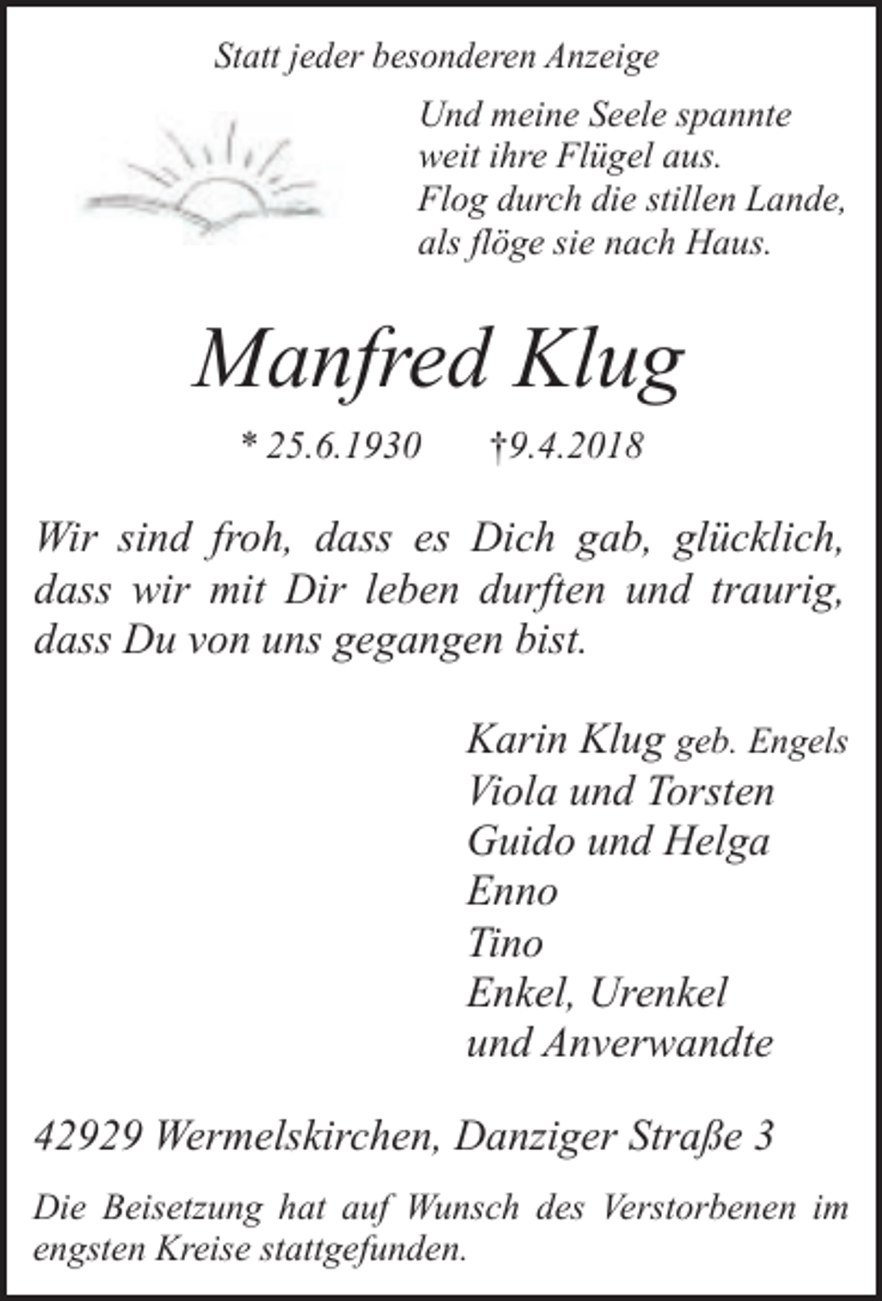 <p>Statt jeder besonderen Anzeige</p><p>Und meine Seele spannte<br />weit ihre Flügel aus.<br />Flog durch die stillen Lande,<br />als flöge sie nach Haus.</p><p>Manfred Klug<br />* 25.6.1930</p><p>†9.4.2018</p><p>Wir sind froh, dass es Dich gab, glücklich,<br />dass wir mit Dir leben durften und traurig,<br />dass Du von uns gegangen bist.<br />Karin Klug geb. Engels<br />Viola und Torsten<br />Guido und Helga<br />Enno<br />Tino<br />Enkel, Urenkel<br />und Anverwandte<br />42929 Wermelskirchen, Danziger Straße 3<br />Die Beisetzung hat auf Wunsch des Verstorbenen im<br />engsten Kreise stattgefunden.</p>