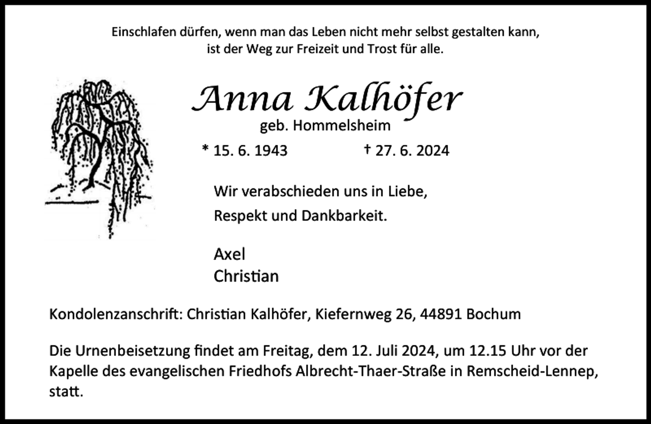 <p>Einschlafen dürfen, wenn man das Leben nicht mehr selbst gestalten kann,<br />ist der Weg zur Freizeit und Trost für alle.</p><p>Anna Kalhöfer<br />geb. Hommelsheim<br />* 15. 6. 1943<br />† 27. 6. 2024<br />Wir verabschieden uns in Liebe,<br />Respekt und Dankbarkeit.</p><p>Axel<br />Chris an<br />Kondolenzanschri : Chris an Kalhöfer, Kiefernweg 26, 44891 Bochum<br />Die Urnenbeisetzung ﬁndet am Freitag, dem 12. Juli 2024, um 12.15 Uhr vor der<br />Kapelle des evangelischen Friedhofs Albrecht-Thaer-Straße in Remscheid-Lennep,<br />sta .</p>