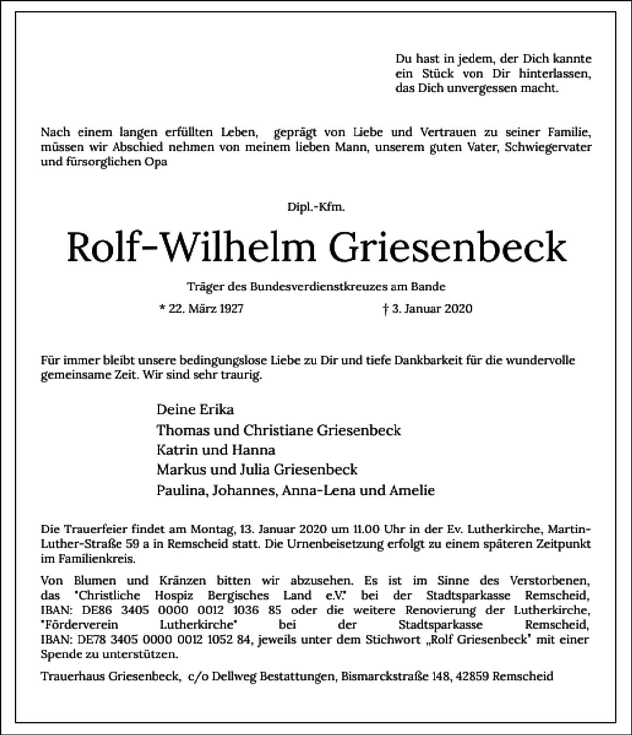 <p>Du hast in jedem, der Dich kannte<br />ein Stück von Dir hinterlassen,<br />das Dich unvergessen macht.<br />Nach einem langen erfüllten Leben, geprägt von Liebe und Vertrauen zu seiner Familie,<br />müssen wir Abschied nehmen von meinem lieben Mann, unserem guten Vater, Schwiegervater<br />und fürsorglichen Opa<br />Dipl.-Kfm.</p><p>Rolf-Wilhelm Griesenbeck<br />Träger des Bundesverdienstkreuzes am Bande<br />* 22. März 1927</p><p>† 3. Januar 2020</p><p>Für immer bleibt unsere bedingungslose Liebe zu Dir und tiefe Dankbarkeit für die wundervolle<br />gemeinsame Zeit. Wir sind sehr traurig.</p><p>Deine Erika<br />Thomas und Christiane Griesenbeck<br />Katrin und Hanna<br />Markus und Julia Griesenbeck<br />Paulina, Johannes, Anna-Lena und Amelie<br />Die Trauerfeier findet am Montag, 13. Januar 2020 um 11.00 Uhr in der Ev. Lutherkirche, MartinLuther-Straße 59 a in Remscheid statt. Die Urnenbeisetzung erfolgt zu einem späteren Zeitpunkt<br />im Familienkreis.<br />Von Blumen und Kränzen bitten wir abzusehen. Es ist im Sinne des Verstorbenen,<br />das "Christliche Hospiz Bergisches Land e.V." bei der Stadtsparkasse Remscheid,<br />IBAN: DE86 3405 0012 1036 85 oder die weitere Renovierung der Lutherkirche,<br />"Förderverein<br />Lutherkirche"<br />bei<br />der<br />Stadtsparkasse<br />Remscheid,<br />IBAN: DE78 3405 0012 1052 84, jeweils unter dem Stichwort „Rolf Griesenbeck” mit einer<br />Spende zu unterstützen.<br />Trauerhaus Griesenbeck, c/o Dellweg Bestattungen, Bismarckstraße 148, 42859 Remscheid</p>