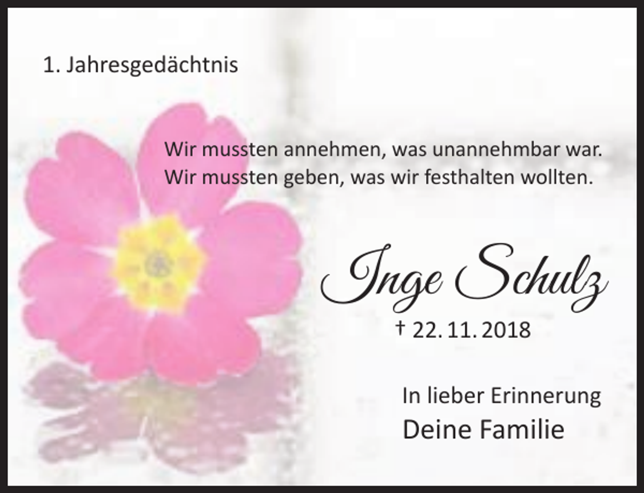 <p>1. Jahresgedächtnis<br />Wir mussten annehmen, was unannehmbar war.<br />Wir mussten geben, was wir festhalten wollten.</p><p>Inge Schulz<br />† 22. 11. 2018</p><p>In lieber Erinnerung</p><p>Deine Familie</p>