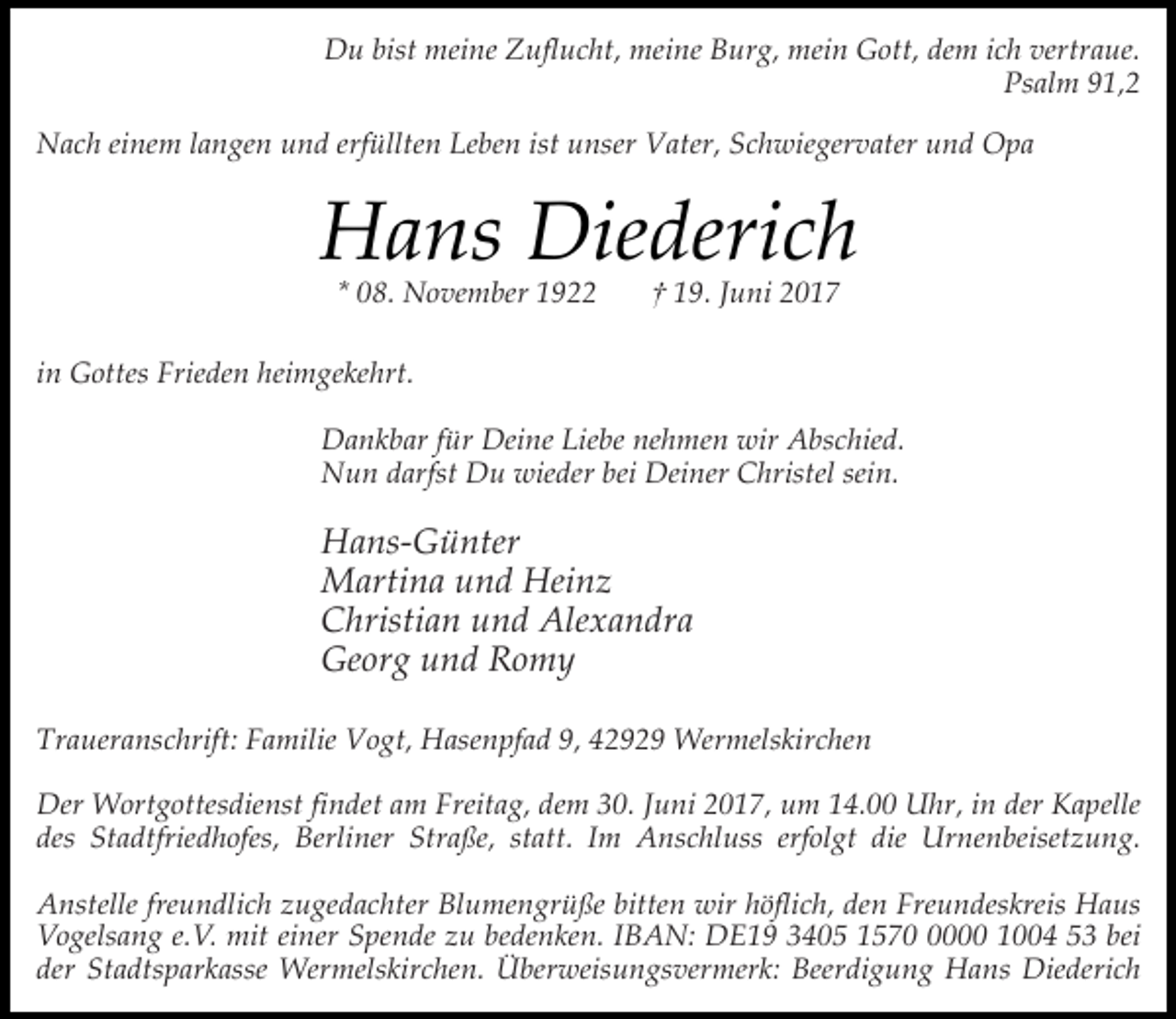 <p>Du bist meine Zuflucht, meine Burg, mein Gott, dem ich vertraue.<br />Psalm 91,2<br />Nach einem langen und erfüllten Leben ist unser Vater, Schwiegervater und Opa</p><p>Hans Diederich<br />* 08. November 1922</p><p>† 19. Juni 2017</p><p>in Gottes Frieden heimgekehrt.<br />Dankbar für Deine Liebe nehmen wir Abschied.<br />Nun darfst Du wieder bei Deiner Christel sein.</p><p>Hans-Günter<br />Martina und Heinz<br />Christian und Alexandra<br />Georg und Romy<br />Traueranschrift: Familie Vogt, Hasenpfad 9, 42929 Wermelskirchen<br />Der Wortgottesdienst findet am Freitag, dem 30. Juni 2017, um 14.00 Uhr, in der Kapelle<br />des Stadtfriedhofes, Berliner Straße, statt. Im Anschluss erfolgt die Urnenbeisetzung.<br />Anstelle freundlich zugedachter Blumengrüße bitten wir höflich, den Freundeskreis Haus<br />Vogelsang e.V. mit einer Spende zu bedenken. IBAN: DE19 3405 157000 1004 53 bei<br />der Stadtsparkasse Wermelskirchen. Überweisungsvermerk: Beerdigung Hans Diederich</p>
