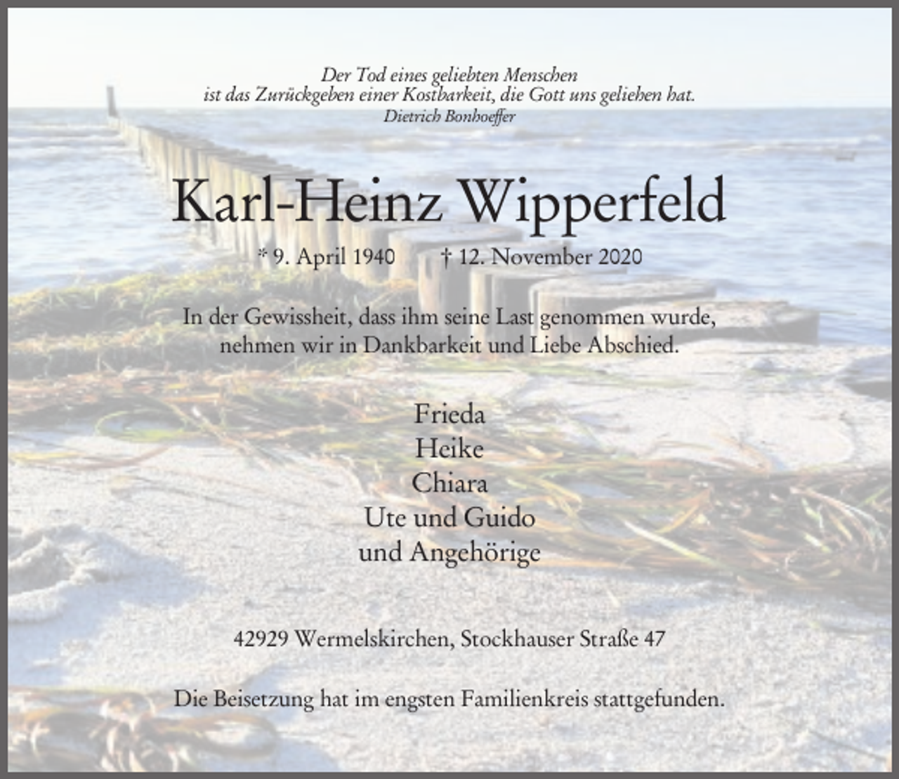 <p>Der Tod eines geliebten Menschen<br />ist das Zurückgeben einer Kostbarkeit, die Gott uns geliehen hat.<br />Dietrich Bonhoeffer</p><p>Karl-Heinz Wipperfeld<br />* 9. April 1940</p><p>† 12. November 2020</p><p>In der Gewissheit, dass ihm seine Last genommen wurde,<br />nehmen wir in Dankbarkeit und Liebe Abschied.</p><p>Frieda<br />Heike<br />Chiara<br />Ute und Guido<br />und Angehörige<br />42929 Wermelskirchen, Stockhauser Straße 47<br />Die Beisetzung hat im engsten Familienkreis stattgefunden.</p>