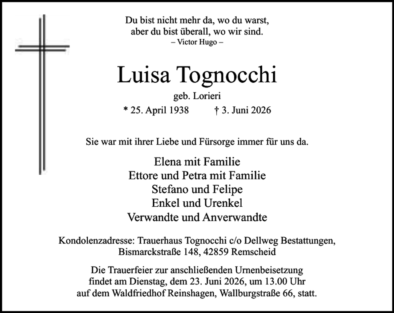 <p>Du bist nicht mehr da, wo du warst,<br />aber du bist überall, wo wir sind.<br />– Victor Hugo –</p><p>Luisa Tognocchi<br />geb. Lorieri<br />* 25. April 1938<br />† 3. Juni 2026</p><p>Sie war mit ihrer Liebe und Fürsorge immer für uns da.</p><p>Elena mit Familie<br />Ettore und Petra mit Familie<br />Stefano und Felipe<br />Enkel und Urenkel<br />Verwandte und Anverwandte<br />Kondolenzadresse: Trauerhaus Tognocchi c/o Dellweg Bestattungen,<br />Bismarckstraße 148, 42859 Remscheid<br />Die Trauerfeier zur anschließenden Urnenbeisetzung<br />findet am Dienstag, dem 23. Juni 2026, um 13.00 Uhr<br />auf dem Waldfriedhof Reinshagen, Wallburgstraße 66, statt.</p>