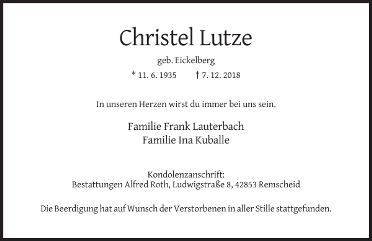 <p>Christel Lutze<br />geb. Eickelberg<br />* 11. 6. 1935</p><p>† 7. 12. 2018</p><p>In unseren Herzen wirst du immer bei uns sein.</p><p>Familie Frank Lauterbach<br />Familie Ina Kuballe</p><p>Kondolenzanschrift:<br />Bestattungen Alfred Roth, Ludwigstraße 8, 42853 Remscheid<br />Die Beerdigung hat auf Wunsch der Verstorbenen in aller Stille stattgefunden.</p>