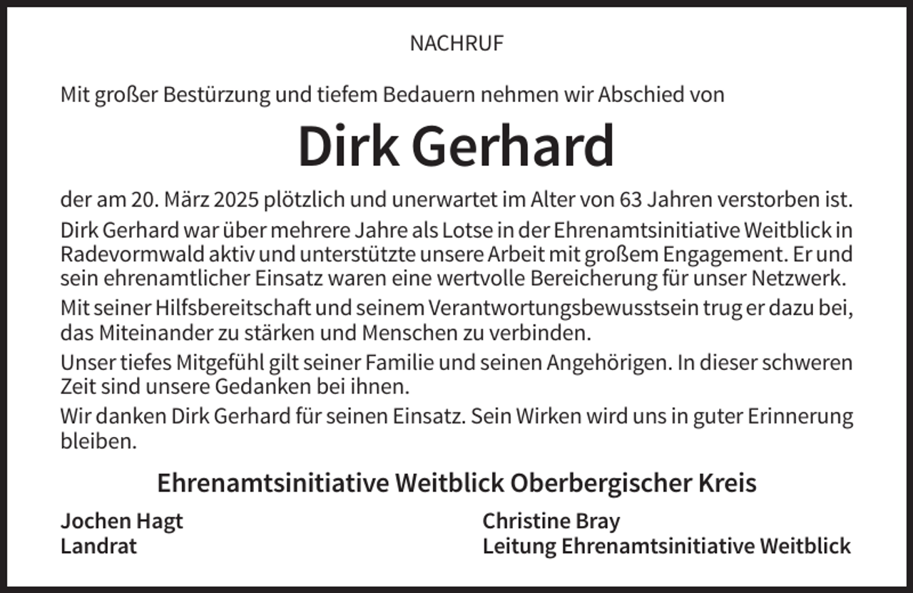 <p>NACHRUF<br />Mit großer Bestürzung und tiefem Bedauern nehmen wir Abschied von</p><p>Dirk Gerhard<br />der am 20. März 2025 plötzlich und unerwartet im Alter von 63 Jahren verstorben ist.<br />Dirk Gerhard war über mehrere Jahre als Lotse in der Ehrenamtsinitiative Weitblick in<br />Radevormwald aktiv und unterstützte unsere Arbeit mit großem Engagement. Er und<br />sein ehrenamtlicher Einsatz waren eine wertvolle Bereicherung für unser Netzwerk.<br />Mit seiner Hilfsbereitschaft und seinem Verantwortungsbewusstsein trug er dazu bei,<br />das Miteinander zu stärken und Menschen zu verbinden.<br />Unser tiefes Mitgefühl gilt seiner Familie und seinen Angehörigen. In dieser schweren<br />Zeit sind unsere Gedanken bei ihnen.<br />Wir danken Dirk Gerhard für seinen Einsatz. Sein Wirken wird uns in guter Erinnerung<br />bleiben.</p><p>Ehrenamtsinitiative Weitblick Oberbergischer Kreis<br />Jochen Hagt<br />Landrat</p><p>Christine Bray<br />Leitung Ehrenamtsinitiative Weitblick</p>