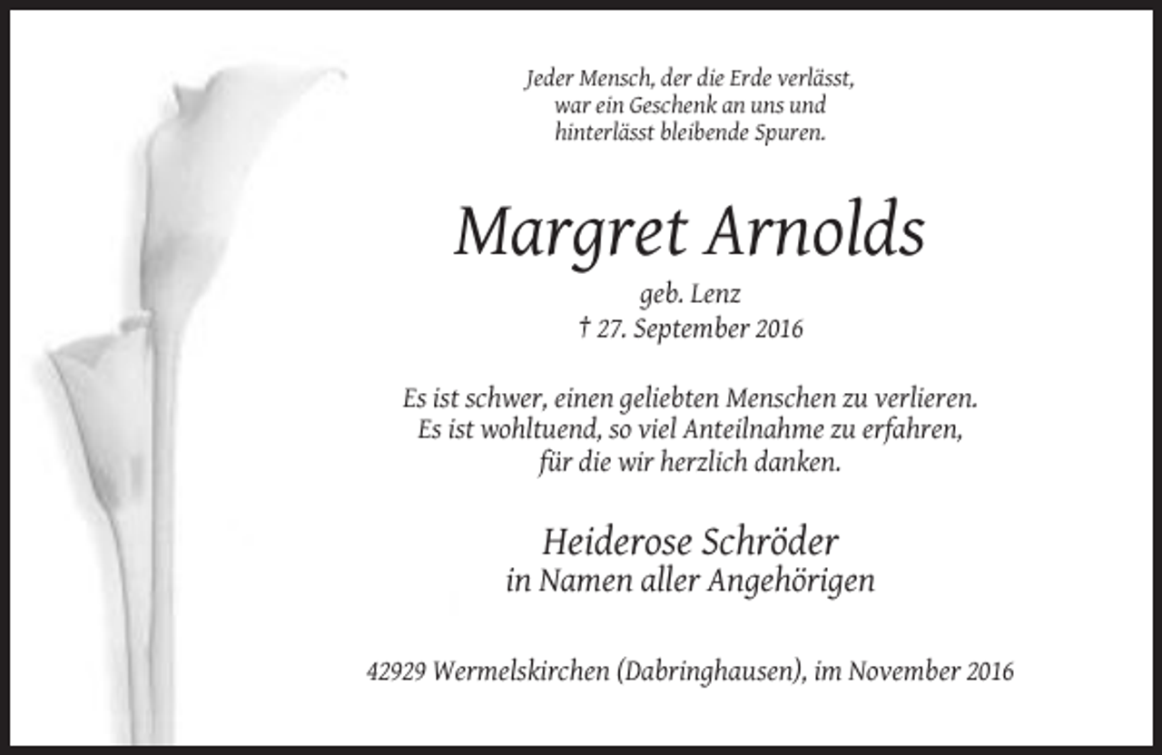 <p>Jeder Mensch, der die Erde verlässt,<br />war ein Geschenk an uns und<br />hinterlässt bleibende Spuren.</p><p>Margret Arnolds<br />geb. Lenz<br />† 27. September 2016<br />Es ist schwer, einen geliebten Menschen zu verlieren.<br />Es ist wohltuend, so viel Anteilnahme zu erfahren,<br />für die wir herzlich danken.</p><p>Heiderose Schröder<br />in Namen aller Angehörigen<br />42929 Wermelskirchen (Dabringhausen), im November 2016</p>