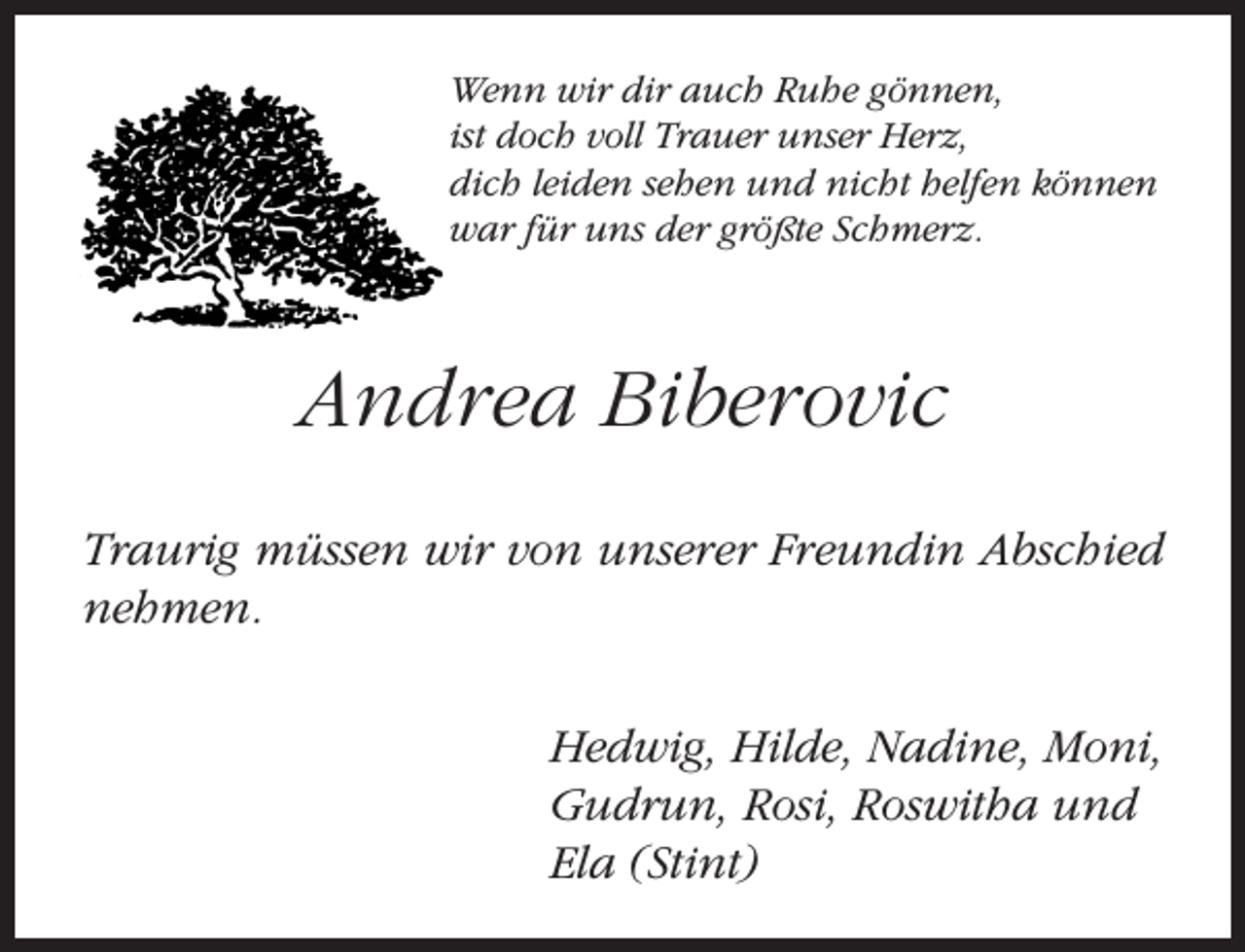 <p>Wenn wir dir auch Ruhe gönnen,<br />ist doch voll Trauer unser Herz,<br />dich leiden sehen und nicht helfen können<br />war für uns der größte Schmerz.</p><p>Andrea Biberovic<br />Traurig müssen wir von unserer Freundin Abschied<br />nehmen.<br />Hedwig, Hilde, Nadine, Moni,<br />Gudrun, Rosi, Roswitha und<br />Ela (Stint)</p>