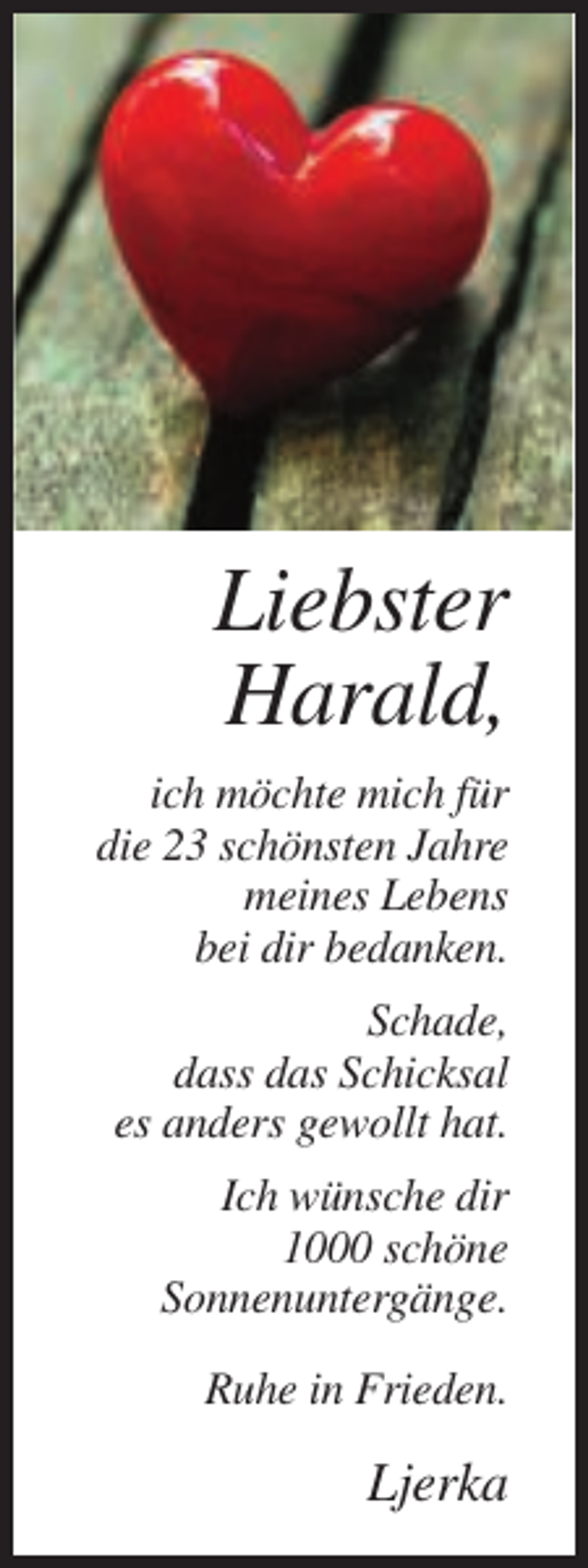<p>Liebster<br />Harald,<br />ich möchte mich für<br />die 23 schönsten Jahre<br />meines Lebens<br />bei dir bedanken.<br />Schade,<br />dass das Schicksal<br />es anders gewollt hat.<br />Ich wünsche dir<br />1000 schöne<br />Sonnenuntergänge.<br />Ruhe in Frieden.</p><p>Ljerka</p>