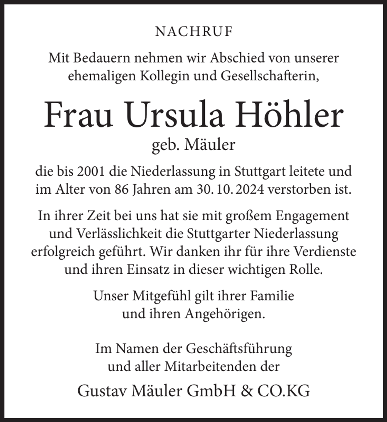 <p>NACHRUF<br />Mit Bedauern nehmen wir Abschied von unserer<br />ehemaligen Kollegin und Gesellschafterin,</p><p>Frau Ursula Höhler<br />geb. Mäuler</p><p>die bis 2001 die Niederlassung in Stuttgart leitete und<br />im Alter von 86 Jahren am 30. 10. 2024 verstorben ist.<br />In ihrer Zeit bei uns hat sie mit großem Engagement<br />und Verlässlichkeit die Stuttgarter Niederlassung<br />erfolgreich geführt. Wir danken ihr für ihre Verdienste<br />und ihren Einsatz in dieser wichtigen Rolle.<br />Unser Mitgefühl gilt ihrer Familie<br />und ihren Angehörigen.<br />Im Namen der Geschäftsführung<br />und aller Mitarbeitenden der</p><p>Gustav Mäuler GmbH &amp; CO.KG</p>