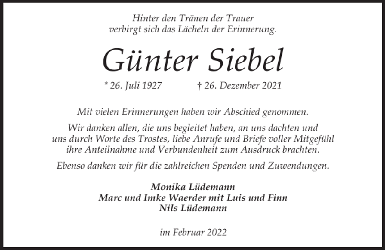 <p>Hinter den Tränen der Trauer<br />verbirgt sich das Lächeln der Erinnerung.</p><p>Günter Siebel<br />* 26. Juli 1927</p><p>† 26. Dezember 2021</p><p>Mit vielen Erinnerungen haben wir Abschied genommen.<br />Wir danken allen, die uns begleitet haben, an uns dachten und<br />uns durch Worte des Trostes, liebe Anrufe und Briefe voller Mitgefühl<br />ihre Anteilnahme und Verbundenheit zum Ausdruck brachten.<br />Ebenso danken wir für die zahlreichen Spenden und Zuwendungen.<br />Monika Lüdemann<br />Marc und Imke Waerder mit Luis und Finn<br />Nils Lüdemann<br />im Februar 2022</p>