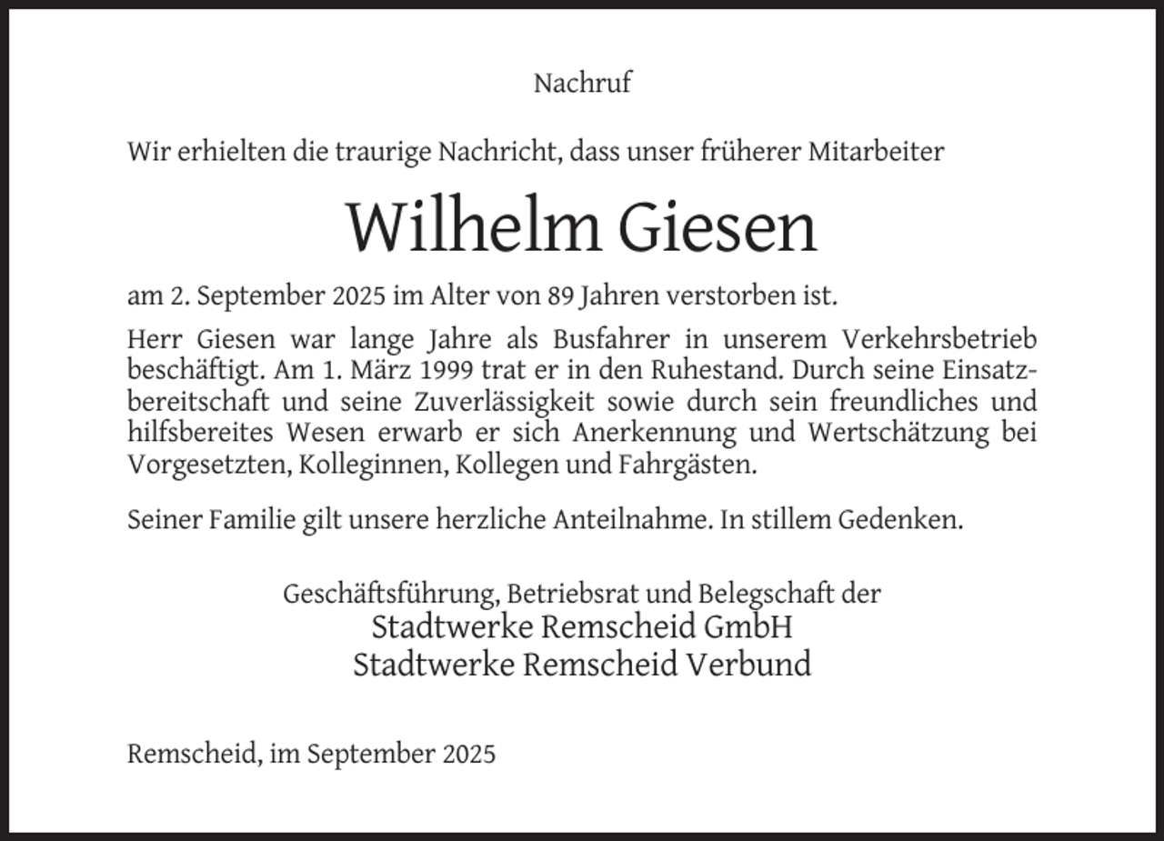 <p>Nachruf<br />Wir erhielten die traurige Nachricht, dass unser früherer Mitarbeiter</p><p>Wilhelm Giesen<br />am 2. September 2025 im Alter von 89 Jahren verstorben ist.<br />Herr Giesen war lange Jahre als Busfahrer in unserem Verkehrsbetrieb<br />beschäftigt. Am 1. März 1999 trat er in den Ruhestand. Durch seine Einsatzbereitschaft und seine Zuverlässigkeit sowie durch sein freundliches und<br />hilfsbereites Wesen erwarb er sich Anerkennung und Wertschätzung bei<br />Vorgesetzten, Kolleginnen, Kollegen und Fahrgästen.<br />Seiner Familie gilt unsere herzliche Anteilnahme. In stillem Gedenken.<br />Geschäftsführung, Betriebsrat und Belegschaft der</p><p>Stadtwerke Remscheid GmbH<br />Stadtwerke Remscheid Verbund<br />Remscheid, im September 2025</p>