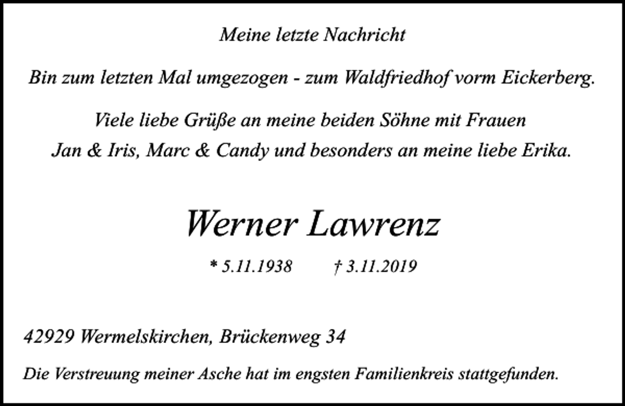 <p>Meine letzte Nachricht<br />Bin zum letzten Mal umgezogen - zum Waldfriedhof vorm Eickerberg.<br />Viele liebe Grüße an meine beiden Söhne mit Frauen<br />Jan &amp; Iris, Marc &amp; Candy und besonders an meine liebe Erika.</p><p>Werner Lawrenz<br />* 5.11.1938</p><p>† 3.11.2019</p><p>42929 Wermelskirchen, Brückenweg 34<br />Die Verstreuung meiner Asche hat im engsten Familienkreis stattgefunden.</p>