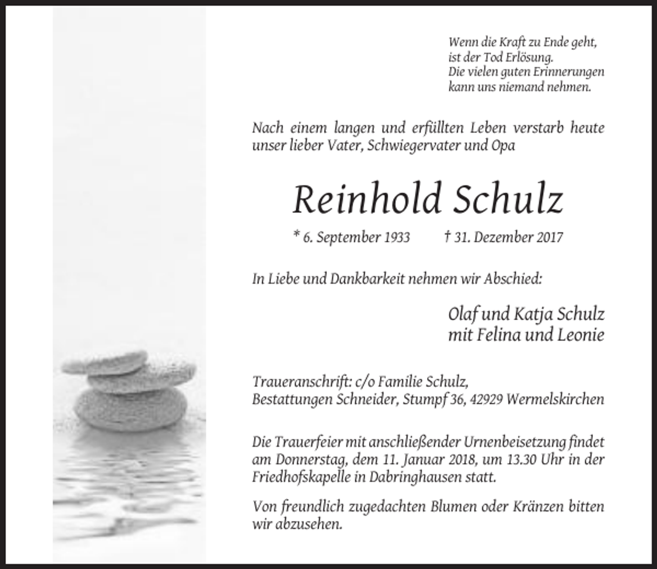 <p>Wenn die Kraft zu Ende geht,<br />ist der Tod Erlösung.<br />Die vielen guten Erinnerungen<br />kann uns niemand nehmen.</p><p>Nach einem langen und erfüllten Leben verstarb heute<br />unser lieber Vater, Schwiegervater und Opa</p><p>Reinhold Schulz<br />* 6. September 1933</p><p>† 31. Dezember 2017</p><p>In Liebe und Dankbarkeit nehmen wir Abschied:</p><p>Olaf und Katja Schulz<br />mit Felina und Leonie<br />Traueranschrift: c/o Familie Schulz,<br />Bestattungen Schneider, Stumpf 36, 42929 Wermelskirchen<br />Die Trauerfeier mit anschließender Urnenbeisetzung findet<br />am Donnerstag, dem 11. Januar 2018, um 13.30 Uhr in der<br />Friedhofskapelle in Dabringhausen statt.<br />Von freundlich zugedachten Blumen oder Kränzen bitten<br />wir abzusehen.</p>